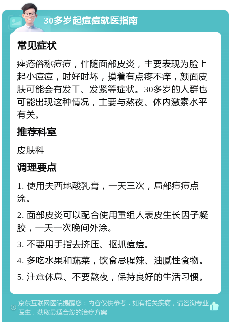 30多岁起痘痘就医指南 常见症状 痤疮俗称痘痘，伴随面部皮炎，主要表现为脸上起小痘痘，时好时坏，摸着有点疼不痒，颜面皮肤可能会有发干、发紧等症状。30多岁的人群也可能出现这种情况，主要与熬夜、体内激素水平有关。 推荐科室 皮肤科 调理要点 1. 使用夫西地酸乳膏，一天三次，局部痘痘点涂。 2. 面部皮炎可以配合使用重组人表皮生长因子凝胶，一天一次晚间外涂。 3. 不要用手指去挤压、抠抓痘痘。 4. 多吃水果和蔬菜，饮食忌腥辣、油腻性食物。 5. 注意休息、不要熬夜，保持良好的生活习惯。