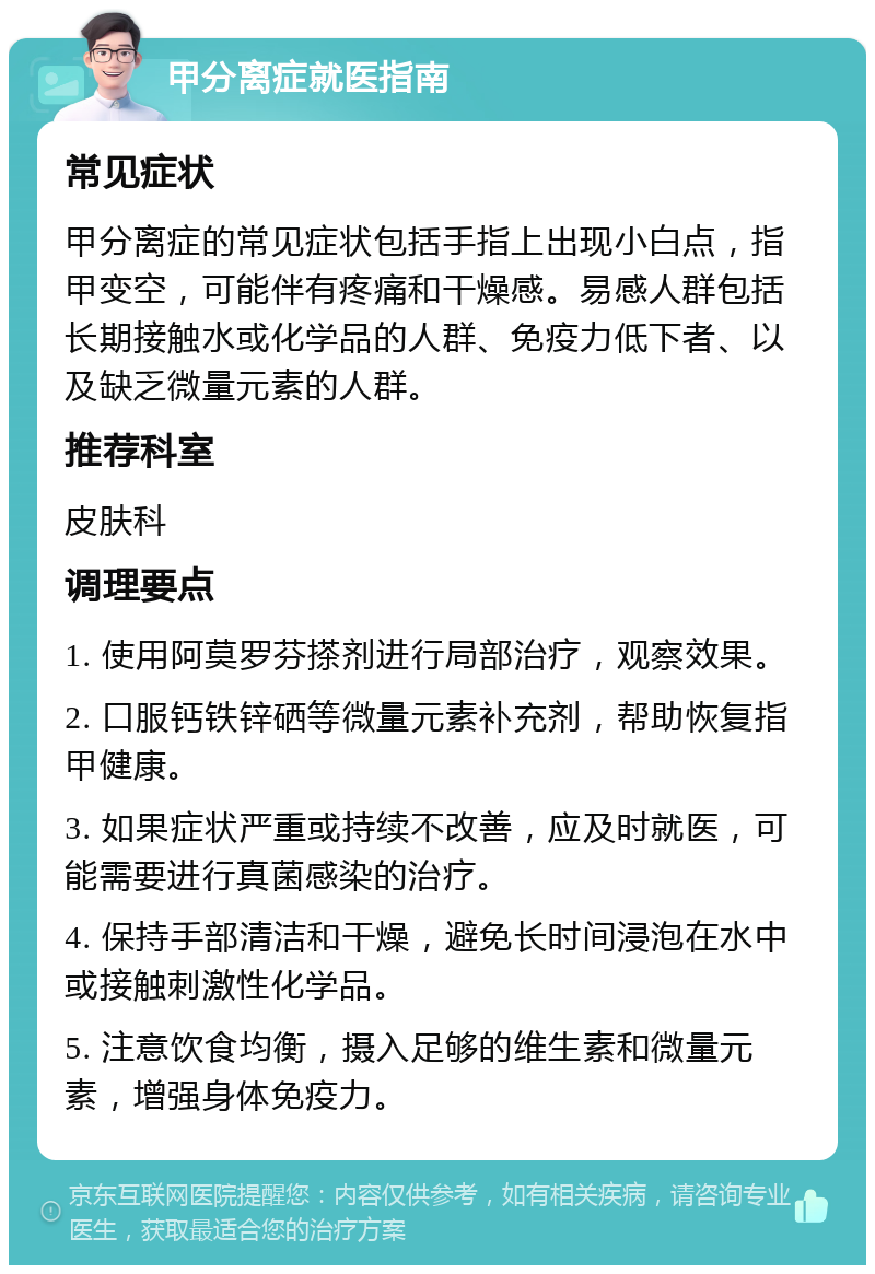 甲分离症就医指南 常见症状 甲分离症的常见症状包括手指上出现小白点，指甲变空，可能伴有疼痛和干燥感。易感人群包括长期接触水或化学品的人群、免疫力低下者、以及缺乏微量元素的人群。 推荐科室 皮肤科 调理要点 1. 使用阿莫罗芬搽剂进行局部治疗，观察效果。 2. 口服钙铁锌硒等微量元素补充剂，帮助恢复指甲健康。 3. 如果症状严重或持续不改善，应及时就医，可能需要进行真菌感染的治疗。 4. 保持手部清洁和干燥，避免长时间浸泡在水中或接触刺激性化学品。 5. 注意饮食均衡，摄入足够的维生素和微量元素，增强身体免疫力。