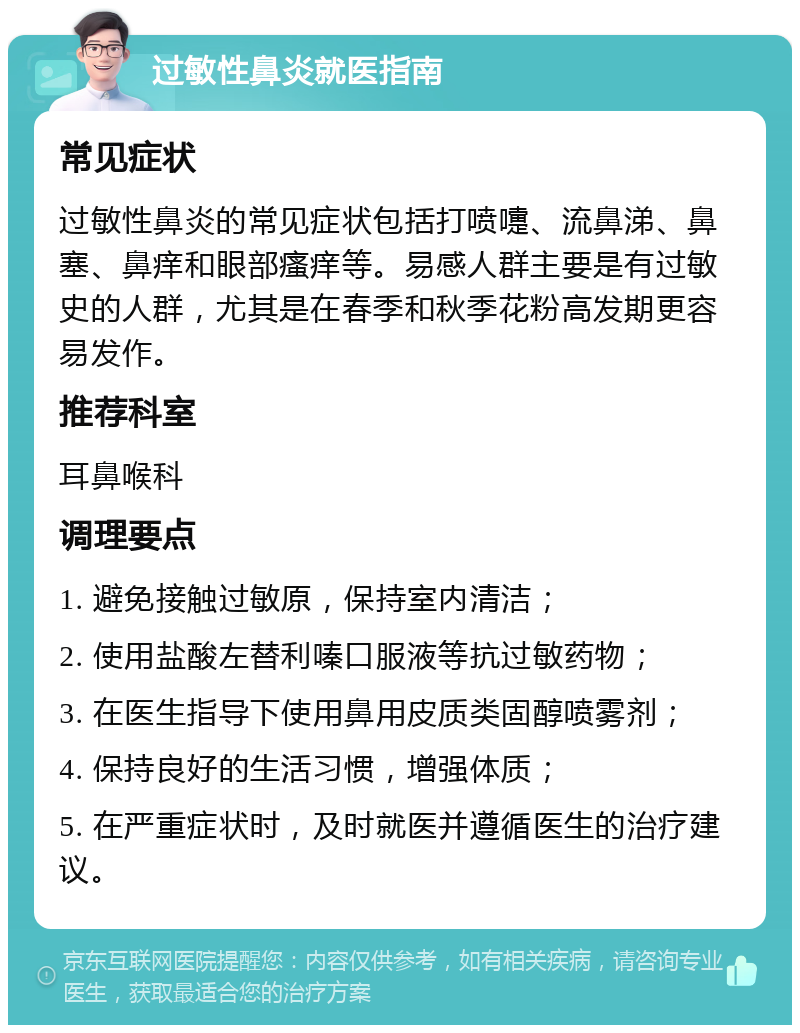 过敏性鼻炎就医指南 常见症状 过敏性鼻炎的常见症状包括打喷嚏、流鼻涕、鼻塞、鼻痒和眼部瘙痒等。易感人群主要是有过敏史的人群，尤其是在春季和秋季花粉高发期更容易发作。 推荐科室 耳鼻喉科 调理要点 1. 避免接触过敏原，保持室内清洁； 2. 使用盐酸左替利嗪口服液等抗过敏药物； 3. 在医生指导下使用鼻用皮质类固醇喷雾剂； 4. 保持良好的生活习惯，增强体质； 5. 在严重症状时，及时就医并遵循医生的治疗建议。