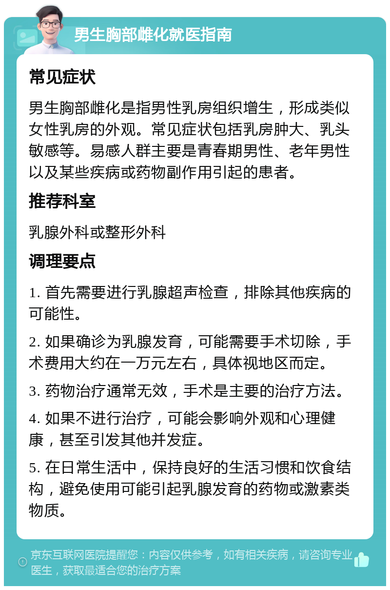 男生胸部雌化就医指南 常见症状 男生胸部雌化是指男性乳房组织增生，形成类似女性乳房的外观。常见症状包括乳房肿大、乳头敏感等。易感人群主要是青春期男性、老年男性以及某些疾病或药物副作用引起的患者。 推荐科室 乳腺外科或整形外科 调理要点 1. 首先需要进行乳腺超声检查，排除其他疾病的可能性。 2. 如果确诊为乳腺发育，可能需要手术切除，手术费用大约在一万元左右，具体视地区而定。 3. 药物治疗通常无效，手术是主要的治疗方法。 4. 如果不进行治疗，可能会影响外观和心理健康，甚至引发其他并发症。 5. 在日常生活中，保持良好的生活习惯和饮食结构，避免使用可能引起乳腺发育的药物或激素类物质。