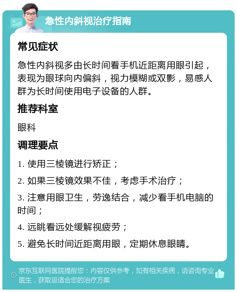 急性内斜视治疗指南 常见症状 急性内斜视多由长时间看手机近距离用眼引起，表现为眼球向内偏斜，视力模糊或双影，易感人群为长时间使用电子设备的人群。 推荐科室 眼科 调理要点 1. 使用三棱镜进行矫正； 2. 如果三棱镜效果不佳，考虑手术治疗； 3. 注意用眼卫生，劳逸结合，减少看手机电脑的时间； 4. 远眺看远处缓解视疲劳； 5. 避免长时间近距离用眼，定期休息眼睛。