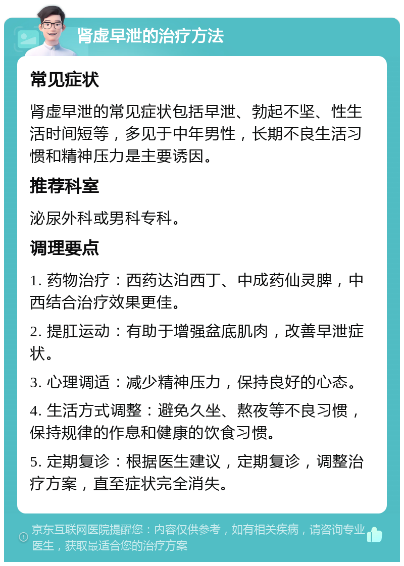 肾虚早泄的治疗方法 常见症状 肾虚早泄的常见症状包括早泄、勃起不坚、性生活时间短等，多见于中年男性，长期不良生活习惯和精神压力是主要诱因。 推荐科室 泌尿外科或男科专科。 调理要点 1. 药物治疗：西药达泊西丁、中成药仙灵脾，中西结合治疗效果更佳。 2. 提肛运动：有助于增强盆底肌肉，改善早泄症状。 3. 心理调适：减少精神压力，保持良好的心态。 4. 生活方式调整：避免久坐、熬夜等不良习惯，保持规律的作息和健康的饮食习惯。 5. 定期复诊：根据医生建议，定期复诊，调整治疗方案，直至症状完全消失。