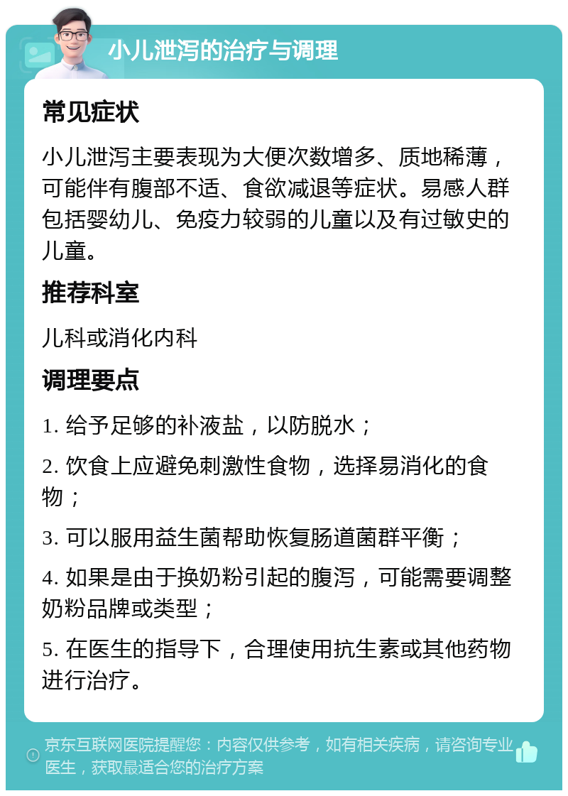 小儿泄泻的治疗与调理 常见症状 小儿泄泻主要表现为大便次数增多、质地稀薄，可能伴有腹部不适、食欲减退等症状。易感人群包括婴幼儿、免疫力较弱的儿童以及有过敏史的儿童。 推荐科室 儿科或消化内科 调理要点 1. 给予足够的补液盐，以防脱水； 2. 饮食上应避免刺激性食物，选择易消化的食物； 3. 可以服用益生菌帮助恢复肠道菌群平衡； 4. 如果是由于换奶粉引起的腹泻，可能需要调整奶粉品牌或类型； 5. 在医生的指导下，合理使用抗生素或其他药物进行治疗。