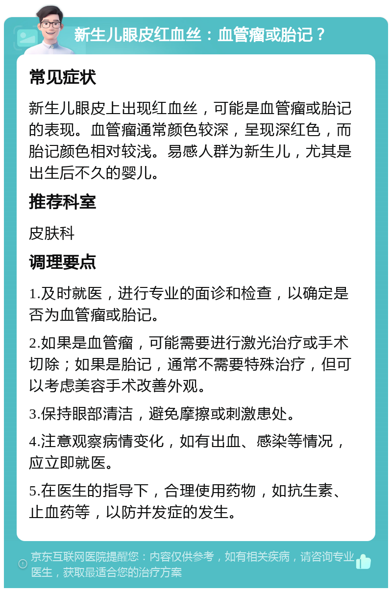 新生儿眼皮红血丝：血管瘤或胎记？ 常见症状 新生儿眼皮上出现红血丝，可能是血管瘤或胎记的表现。血管瘤通常颜色较深，呈现深红色，而胎记颜色相对较浅。易感人群为新生儿，尤其是出生后不久的婴儿。 推荐科室 皮肤科 调理要点 1.及时就医，进行专业的面诊和检查，以确定是否为血管瘤或胎记。 2.如果是血管瘤，可能需要进行激光治疗或手术切除；如果是胎记，通常不需要特殊治疗，但可以考虑美容手术改善外观。 3.保持眼部清洁，避免摩擦或刺激患处。 4.注意观察病情变化，如有出血、感染等情况，应立即就医。 5.在医生的指导下，合理使用药物，如抗生素、止血药等，以防并发症的发生。