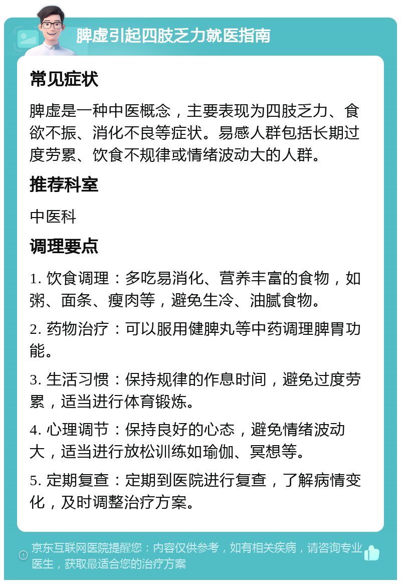 脾虚引起四肢乏力就医指南 常见症状 脾虚是一种中医概念，主要表现为四肢乏力、食欲不振、消化不良等症状。易感人群包括长期过度劳累、饮食不规律或情绪波动大的人群。 推荐科室 中医科 调理要点 1. 饮食调理：多吃易消化、营养丰富的食物，如粥、面条、瘦肉等，避免生冷、油腻食物。 2. 药物治疗：可以服用健脾丸等中药调理脾胃功能。 3. 生活习惯：保持规律的作息时间，避免过度劳累，适当进行体育锻炼。 4. 心理调节：保持良好的心态，避免情绪波动大，适当进行放松训练如瑜伽、冥想等。 5. 定期复查：定期到医院进行复查，了解病情变化，及时调整治疗方案。