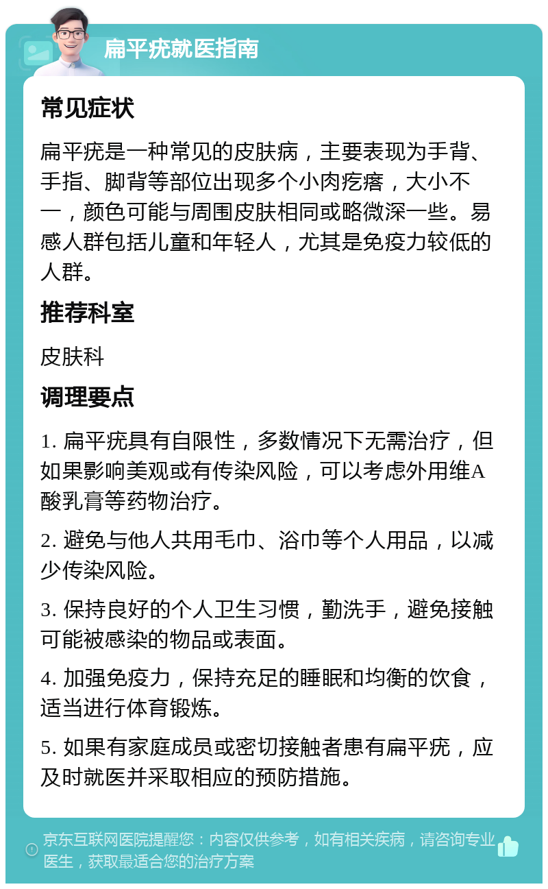 扁平疣就医指南 常见症状 扁平疣是一种常见的皮肤病，主要表现为手背、手指、脚背等部位出现多个小肉疙瘩，大小不一，颜色可能与周围皮肤相同或略微深一些。易感人群包括儿童和年轻人，尤其是免疫力较低的人群。 推荐科室 皮肤科 调理要点 1. 扁平疣具有自限性，多数情况下无需治疗，但如果影响美观或有传染风险，可以考虑外用维A酸乳膏等药物治疗。 2. 避免与他人共用毛巾、浴巾等个人用品，以减少传染风险。 3. 保持良好的个人卫生习惯，勤洗手，避免接触可能被感染的物品或表面。 4. 加强免疫力，保持充足的睡眠和均衡的饮食，适当进行体育锻炼。 5. 如果有家庭成员或密切接触者患有扁平疣，应及时就医并采取相应的预防措施。