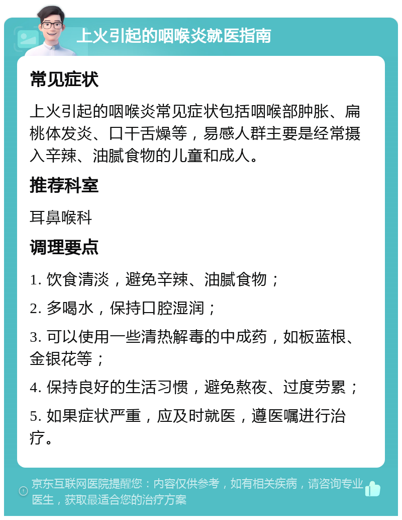 上火引起的咽喉炎就医指南 常见症状 上火引起的咽喉炎常见症状包括咽喉部肿胀、扁桃体发炎、口干舌燥等，易感人群主要是经常摄入辛辣、油腻食物的儿童和成人。 推荐科室 耳鼻喉科 调理要点 1. 饮食清淡，避免辛辣、油腻食物； 2. 多喝水，保持口腔湿润； 3. 可以使用一些清热解毒的中成药，如板蓝根、金银花等； 4. 保持良好的生活习惯，避免熬夜、过度劳累； 5. 如果症状严重，应及时就医，遵医嘱进行治疗。