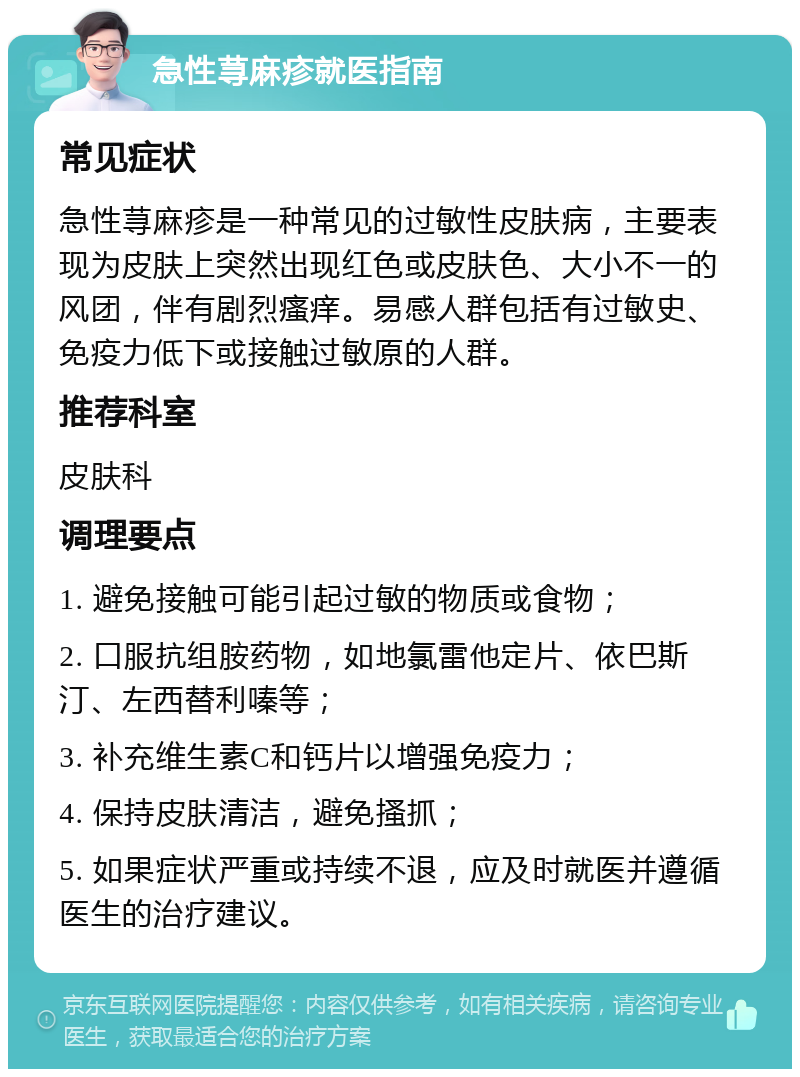 急性荨麻疹就医指南 常见症状 急性荨麻疹是一种常见的过敏性皮肤病，主要表现为皮肤上突然出现红色或皮肤色、大小不一的风团，伴有剧烈瘙痒。易感人群包括有过敏史、免疫力低下或接触过敏原的人群。 推荐科室 皮肤科 调理要点 1. 避免接触可能引起过敏的物质或食物； 2. 口服抗组胺药物，如地氯雷他定片、依巴斯汀、左西替利嗪等； 3. 补充维生素C和钙片以增强免疫力； 4. 保持皮肤清洁，避免搔抓； 5. 如果症状严重或持续不退，应及时就医并遵循医生的治疗建议。