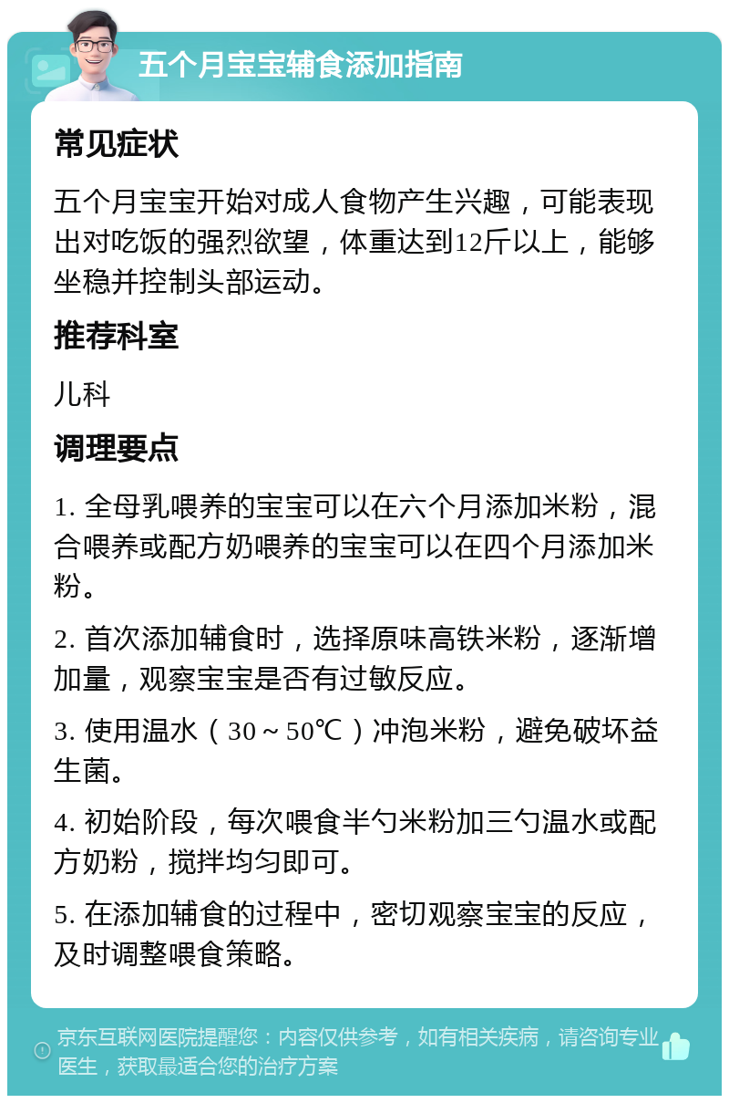 五个月宝宝辅食添加指南 常见症状 五个月宝宝开始对成人食物产生兴趣，可能表现出对吃饭的强烈欲望，体重达到12斤以上，能够坐稳并控制头部运动。 推荐科室 儿科 调理要点 1. 全母乳喂养的宝宝可以在六个月添加米粉，混合喂养或配方奶喂养的宝宝可以在四个月添加米粉。 2. 首次添加辅食时，选择原味高铁米粉，逐渐增加量，观察宝宝是否有过敏反应。 3. 使用温水（30～50℃）冲泡米粉，避免破坏益生菌。 4. 初始阶段，每次喂食半勺米粉加三勺温水或配方奶粉，搅拌均匀即可。 5. 在添加辅食的过程中，密切观察宝宝的反应，及时调整喂食策略。