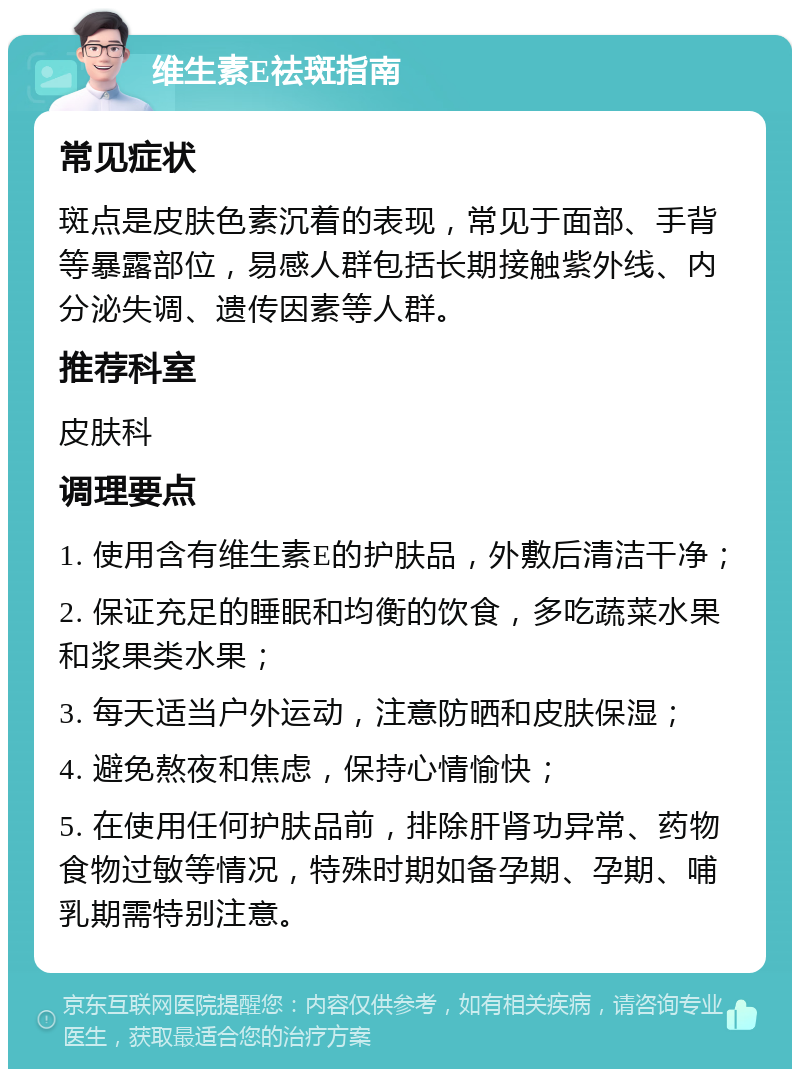 维生素E祛斑指南 常见症状 斑点是皮肤色素沉着的表现，常见于面部、手背等暴露部位，易感人群包括长期接触紫外线、内分泌失调、遗传因素等人群。 推荐科室 皮肤科 调理要点 1. 使用含有维生素E的护肤品，外敷后清洁干净； 2. 保证充足的睡眠和均衡的饮食，多吃蔬菜水果和浆果类水果； 3. 每天适当户外运动，注意防晒和皮肤保湿； 4. 避免熬夜和焦虑，保持心情愉快； 5. 在使用任何护肤品前，排除肝肾功异常、药物食物过敏等情况，特殊时期如备孕期、孕期、哺乳期需特别注意。