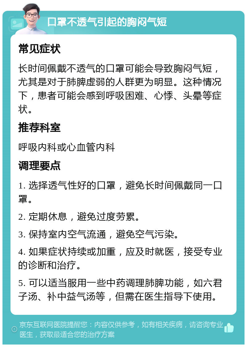 口罩不透气引起的胸闷气短 常见症状 长时间佩戴不透气的口罩可能会导致胸闷气短，尤其是对于肺脾虚弱的人群更为明显。这种情况下，患者可能会感到呼吸困难、心悸、头晕等症状。 推荐科室 呼吸内科或心血管内科 调理要点 1. 选择透气性好的口罩，避免长时间佩戴同一口罩。 2. 定期休息，避免过度劳累。 3. 保持室内空气流通，避免空气污染。 4. 如果症状持续或加重，应及时就医，接受专业的诊断和治疗。 5. 可以适当服用一些中药调理肺脾功能，如六君子汤、补中益气汤等，但需在医生指导下使用。