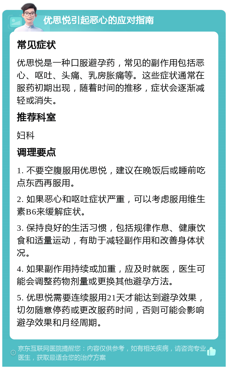 优思悦引起恶心的应对指南 常见症状 优思悦是一种口服避孕药，常见的副作用包括恶心、呕吐、头痛、乳房胀痛等。这些症状通常在服药初期出现，随着时间的推移，症状会逐渐减轻或消失。 推荐科室 妇科 调理要点 1. 不要空腹服用优思悦，建议在晚饭后或睡前吃点东西再服用。 2. 如果恶心和呕吐症状严重，可以考虑服用维生素B6来缓解症状。 3. 保持良好的生活习惯，包括规律作息、健康饮食和适量运动，有助于减轻副作用和改善身体状况。 4. 如果副作用持续或加重，应及时就医，医生可能会调整药物剂量或更换其他避孕方法。 5. 优思悦需要连续服用21天才能达到避孕效果，切勿随意停药或更改服药时间，否则可能会影响避孕效果和月经周期。