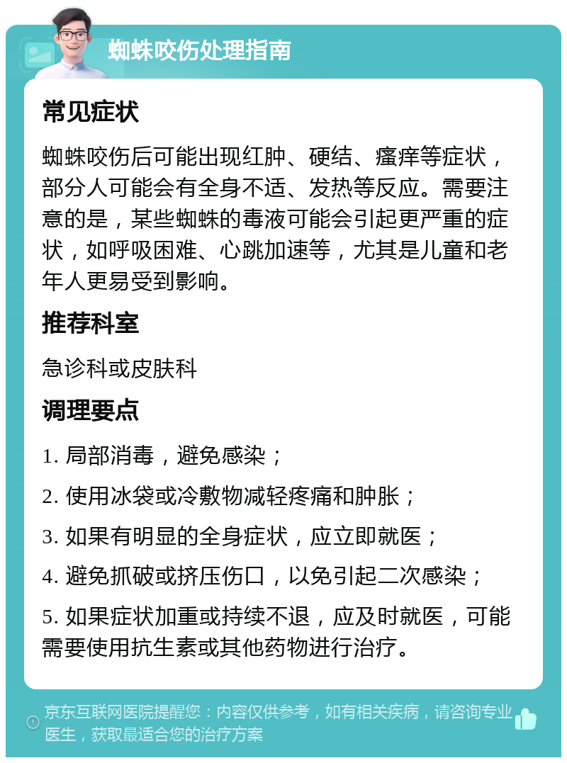 蜘蛛咬伤处理指南 常见症状 蜘蛛咬伤后可能出现红肿、硬结、瘙痒等症状，部分人可能会有全身不适、发热等反应。需要注意的是，某些蜘蛛的毒液可能会引起更严重的症状，如呼吸困难、心跳加速等，尤其是儿童和老年人更易受到影响。 推荐科室 急诊科或皮肤科 调理要点 1. 局部消毒，避免感染； 2. 使用冰袋或冷敷物减轻疼痛和肿胀； 3. 如果有明显的全身症状，应立即就医； 4. 避免抓破或挤压伤口，以免引起二次感染； 5. 如果症状加重或持续不退，应及时就医，可能需要使用抗生素或其他药物进行治疗。