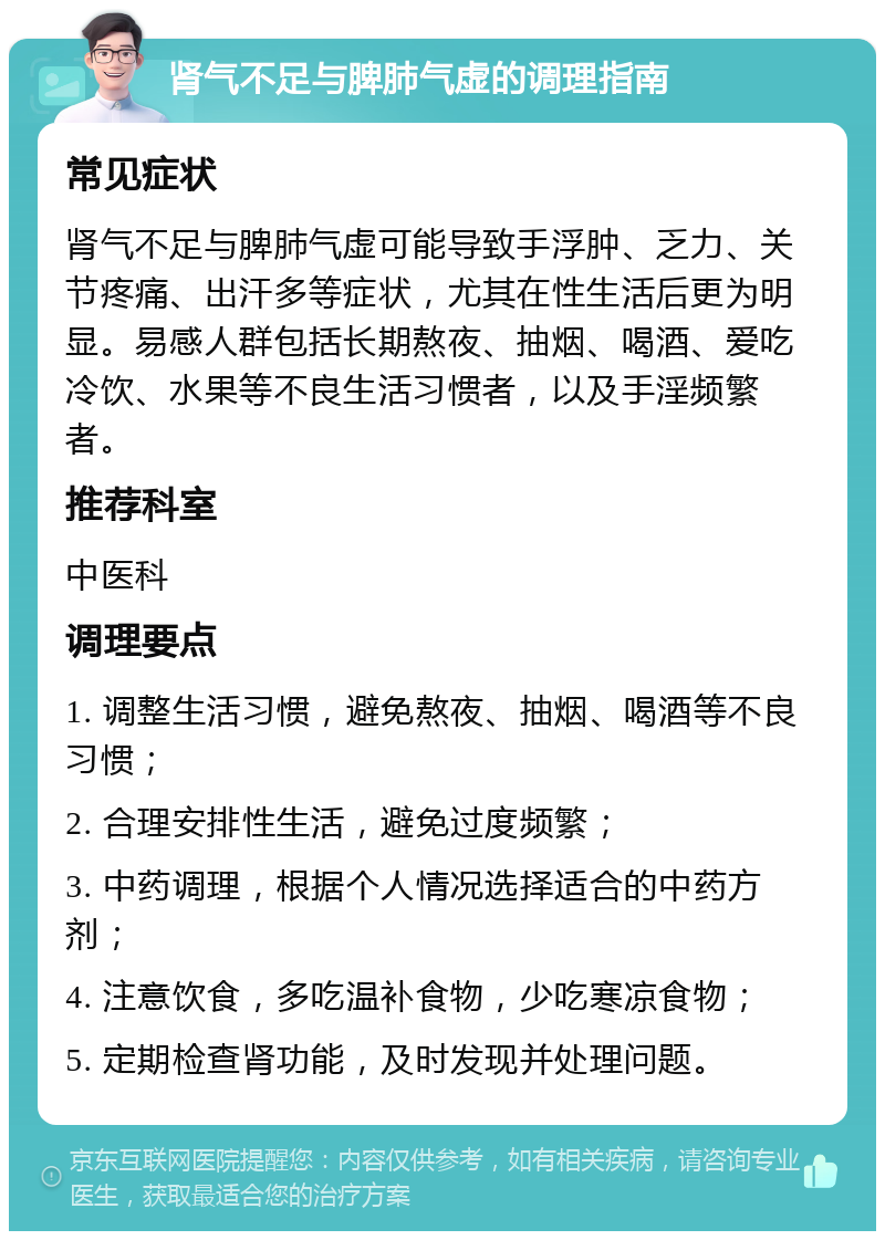 肾气不足与脾肺气虚的调理指南 常见症状 肾气不足与脾肺气虚可能导致手浮肿、乏力、关节疼痛、出汗多等症状，尤其在性生活后更为明显。易感人群包括长期熬夜、抽烟、喝酒、爱吃冷饮、水果等不良生活习惯者，以及手淫频繁者。 推荐科室 中医科 调理要点 1. 调整生活习惯，避免熬夜、抽烟、喝酒等不良习惯； 2. 合理安排性生活，避免过度频繁； 3. 中药调理，根据个人情况选择适合的中药方剂； 4. 注意饮食，多吃温补食物，少吃寒凉食物； 5. 定期检查肾功能，及时发现并处理问题。