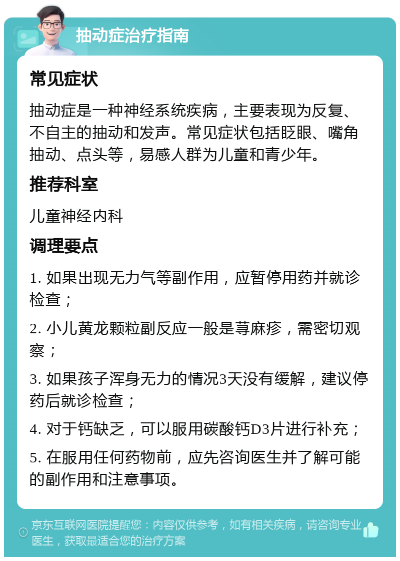 抽动症治疗指南 常见症状 抽动症是一种神经系统疾病，主要表现为反复、不自主的抽动和发声。常见症状包括眨眼、嘴角抽动、点头等，易感人群为儿童和青少年。 推荐科室 儿童神经内科 调理要点 1. 如果出现无力气等副作用，应暂停用药并就诊检查； 2. 小儿黄龙颗粒副反应一般是荨麻疹，需密切观察； 3. 如果孩子浑身无力的情况3天没有缓解，建议停药后就诊检查； 4. 对于钙缺乏，可以服用碳酸钙D3片进行补充； 5. 在服用任何药物前，应先咨询医生并了解可能的副作用和注意事项。