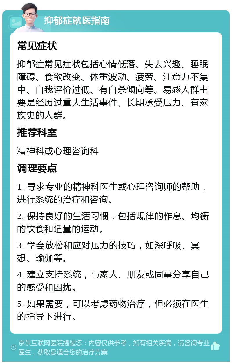 抑郁症就医指南 常见症状 抑郁症常见症状包括心情低落、失去兴趣、睡眠障碍、食欲改变、体重波动、疲劳、注意力不集中、自我评价过低、有自杀倾向等。易感人群主要是经历过重大生活事件、长期承受压力、有家族史的人群。 推荐科室 精神科或心理咨询科 调理要点 1. 寻求专业的精神科医生或心理咨询师的帮助，进行系统的治疗和咨询。 2. 保持良好的生活习惯，包括规律的作息、均衡的饮食和适量的运动。 3. 学会放松和应对压力的技巧，如深呼吸、冥想、瑜伽等。 4. 建立支持系统，与家人、朋友或同事分享自己的感受和困扰。 5. 如果需要，可以考虑药物治疗，但必须在医生的指导下进行。