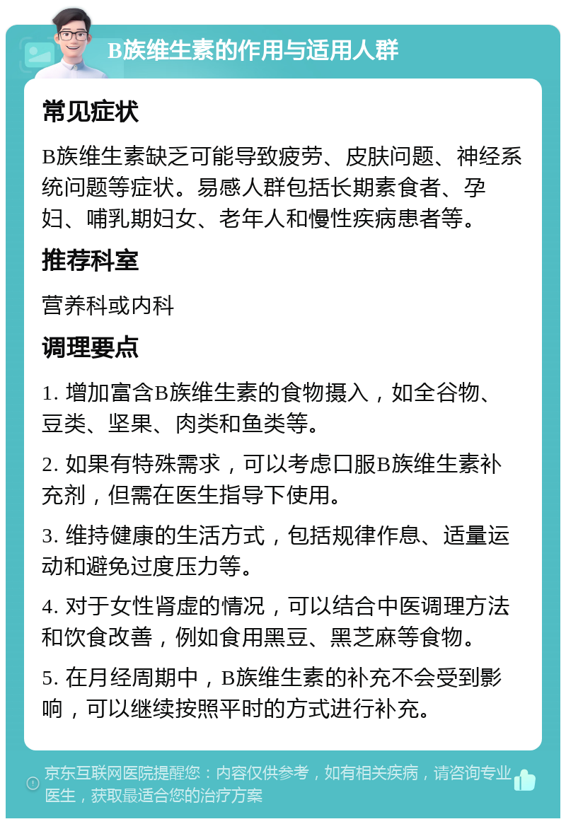 B族维生素的作用与适用人群 常见症状 B族维生素缺乏可能导致疲劳、皮肤问题、神经系统问题等症状。易感人群包括长期素食者、孕妇、哺乳期妇女、老年人和慢性疾病患者等。 推荐科室 营养科或内科 调理要点 1. 增加富含B族维生素的食物摄入，如全谷物、豆类、坚果、肉类和鱼类等。 2. 如果有特殊需求，可以考虑口服B族维生素补充剂，但需在医生指导下使用。 3. 维持健康的生活方式，包括规律作息、适量运动和避免过度压力等。 4. 对于女性肾虚的情况，可以结合中医调理方法和饮食改善，例如食用黑豆、黑芝麻等食物。 5. 在月经周期中，B族维生素的补充不会受到影响，可以继续按照平时的方式进行补充。