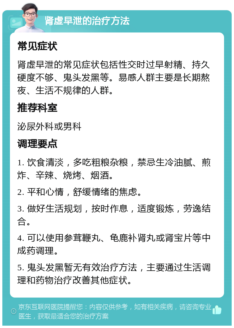 肾虚早泄的治疗方法 常见症状 肾虚早泄的常见症状包括性交时过早射精、持久硬度不够、鬼头发黑等。易感人群主要是长期熬夜、生活不规律的人群。 推荐科室 泌尿外科或男科 调理要点 1. 饮食清淡，多吃粗粮杂粮，禁忌生冷油腻、煎炸、辛辣、烧烤、烟酒。 2. 平和心情，舒缓情绪的焦虑。 3. 做好生活规划，按时作息，适度锻炼，劳逸结合。 4. 可以使用参茸鞭丸、龟鹿补肾丸或肾宝片等中成药调理。 5. 鬼头发黑暂无有效治疗方法，主要通过生活调理和药物治疗改善其他症状。