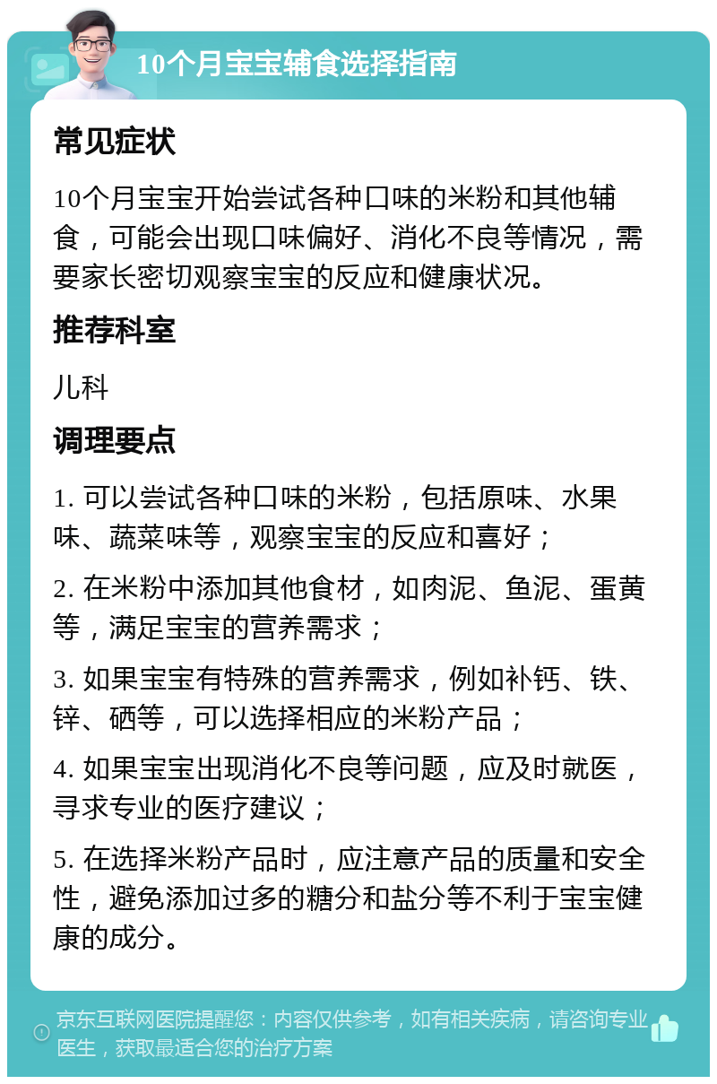 10个月宝宝辅食选择指南 常见症状 10个月宝宝开始尝试各种口味的米粉和其他辅食，可能会出现口味偏好、消化不良等情况，需要家长密切观察宝宝的反应和健康状况。 推荐科室 儿科 调理要点 1. 可以尝试各种口味的米粉，包括原味、水果味、蔬菜味等，观察宝宝的反应和喜好； 2. 在米粉中添加其他食材，如肉泥、鱼泥、蛋黄等，满足宝宝的营养需求； 3. 如果宝宝有特殊的营养需求，例如补钙、铁、锌、硒等，可以选择相应的米粉产品； 4. 如果宝宝出现消化不良等问题，应及时就医，寻求专业的医疗建议； 5. 在选择米粉产品时，应注意产品的质量和安全性，避免添加过多的糖分和盐分等不利于宝宝健康的成分。