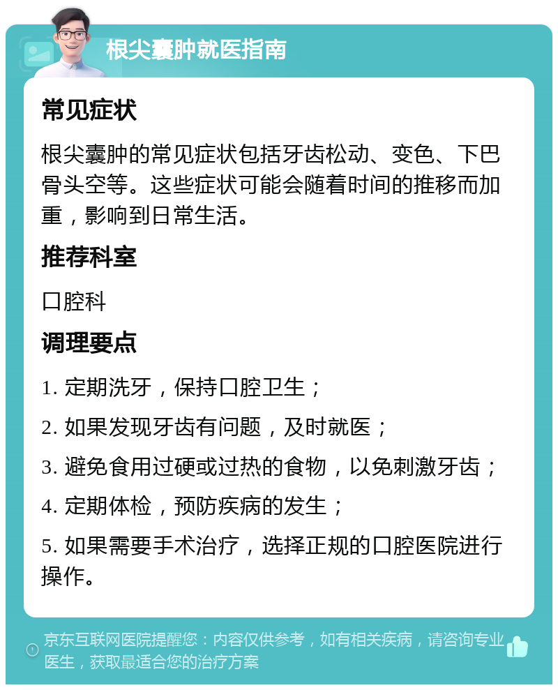 根尖囊肿就医指南 常见症状 根尖囊肿的常见症状包括牙齿松动、变色、下巴骨头空等。这些症状可能会随着时间的推移而加重，影响到日常生活。 推荐科室 口腔科 调理要点 1. 定期洗牙，保持口腔卫生； 2. 如果发现牙齿有问题，及时就医； 3. 避免食用过硬或过热的食物，以免刺激牙齿； 4. 定期体检，预防疾病的发生； 5. 如果需要手术治疗，选择正规的口腔医院进行操作。