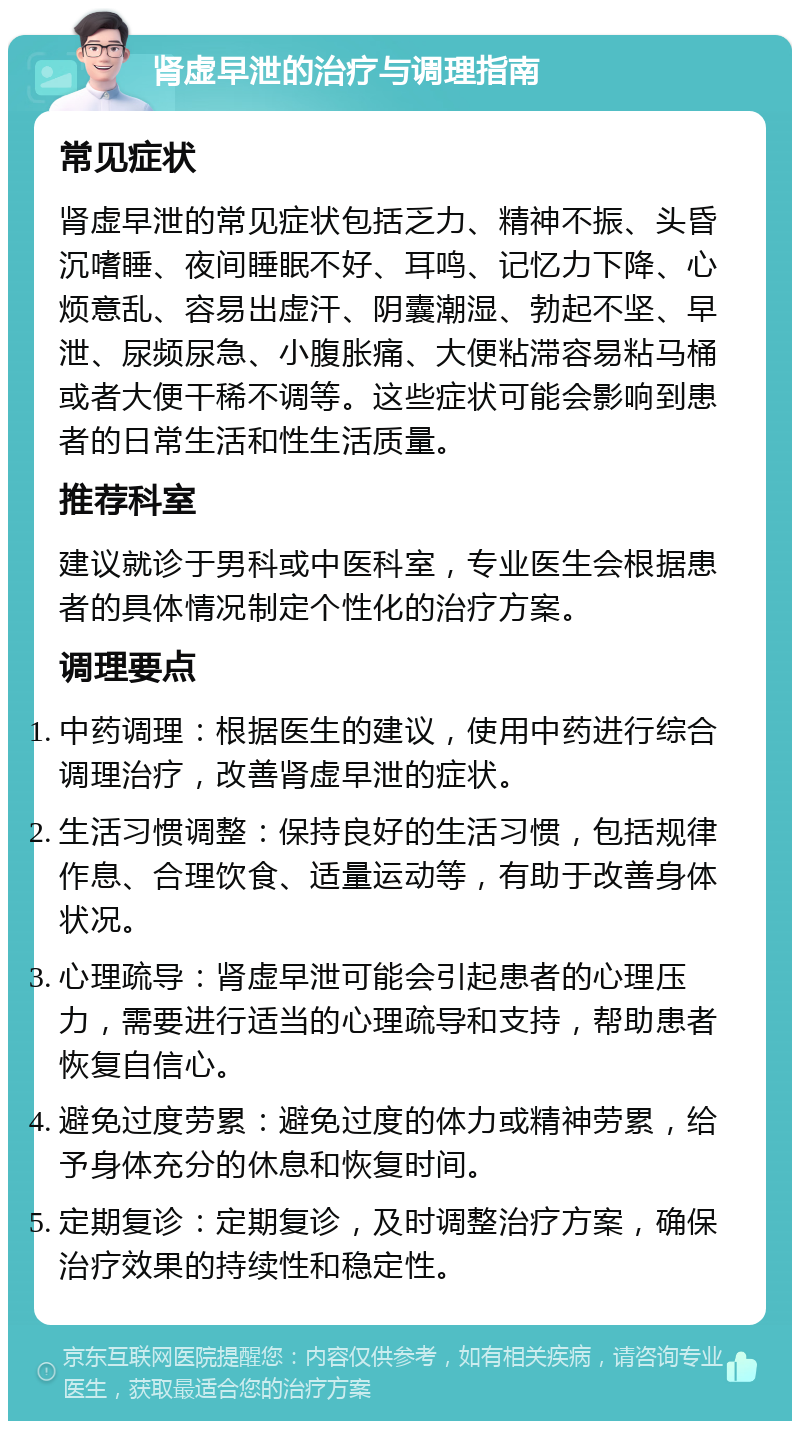 肾虚早泄的治疗与调理指南 常见症状 肾虚早泄的常见症状包括乏力、精神不振、头昏沉嗜睡、夜间睡眠不好、耳鸣、记忆力下降、心烦意乱、容易出虚汗、阴囊潮湿、勃起不坚、早泄、尿频尿急、小腹胀痛、大便粘滞容易粘马桶或者大便干稀不调等。这些症状可能会影响到患者的日常生活和性生活质量。 推荐科室 建议就诊于男科或中医科室，专业医生会根据患者的具体情况制定个性化的治疗方案。 调理要点 中药调理：根据医生的建议，使用中药进行综合调理治疗，改善肾虚早泄的症状。 生活习惯调整：保持良好的生活习惯，包括规律作息、合理饮食、适量运动等，有助于改善身体状况。 心理疏导：肾虚早泄可能会引起患者的心理压力，需要进行适当的心理疏导和支持，帮助患者恢复自信心。 避免过度劳累：避免过度的体力或精神劳累，给予身体充分的休息和恢复时间。 定期复诊：定期复诊，及时调整治疗方案，确保治疗效果的持续性和稳定性。