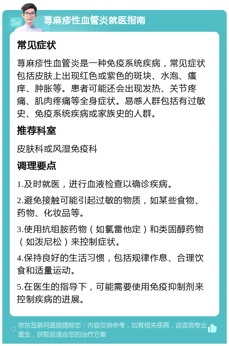 荨麻疹性血管炎就医指南 常见症状 荨麻疹性血管炎是一种免疫系统疾病，常见症状包括皮肤上出现红色或紫色的斑块、水泡、瘙痒、肿胀等。患者可能还会出现发热、关节疼痛、肌肉疼痛等全身症状。易感人群包括有过敏史、免疫系统疾病或家族史的人群。 推荐科室 皮肤科或风湿免疫科 调理要点 1.及时就医，进行血液检查以确诊疾病。 2.避免接触可能引起过敏的物质，如某些食物、药物、化妆品等。 3.使用抗组胺药物（如氯雷他定）和类固醇药物（如泼尼松）来控制症状。 4.保持良好的生活习惯，包括规律作息、合理饮食和适量运动。 5.在医生的指导下，可能需要使用免疫抑制剂来控制疾病的进展。