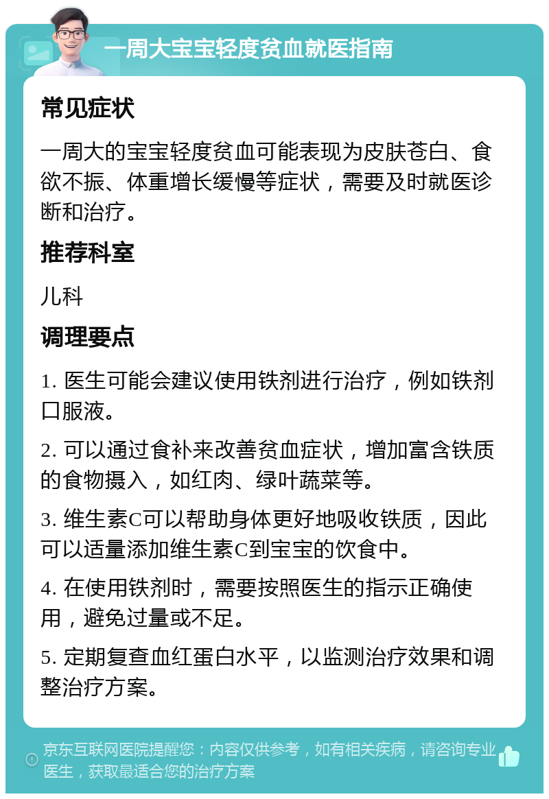 一周大宝宝轻度贫血就医指南 常见症状 一周大的宝宝轻度贫血可能表现为皮肤苍白、食欲不振、体重增长缓慢等症状，需要及时就医诊断和治疗。 推荐科室 儿科 调理要点 1. 医生可能会建议使用铁剂进行治疗，例如铁剂口服液。 2. 可以通过食补来改善贫血症状，增加富含铁质的食物摄入，如红肉、绿叶蔬菜等。 3. 维生素C可以帮助身体更好地吸收铁质，因此可以适量添加维生素C到宝宝的饮食中。 4. 在使用铁剂时，需要按照医生的指示正确使用，避免过量或不足。 5. 定期复查血红蛋白水平，以监测治疗效果和调整治疗方案。