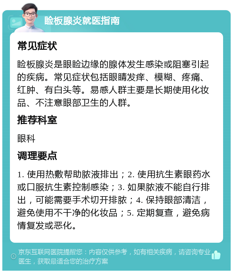 睑板腺炎就医指南 常见症状 睑板腺炎是眼睑边缘的腺体发生感染或阻塞引起的疾病。常见症状包括眼睛发痒、模糊、疼痛、红肿、有白头等。易感人群主要是长期使用化妆品、不注意眼部卫生的人群。 推荐科室 眼科 调理要点 1. 使用热敷帮助脓液排出；2. 使用抗生素眼药水或口服抗生素控制感染；3. 如果脓液不能自行排出，可能需要手术切开排脓；4. 保持眼部清洁，避免使用不干净的化妆品；5. 定期复查，避免病情复发或恶化。