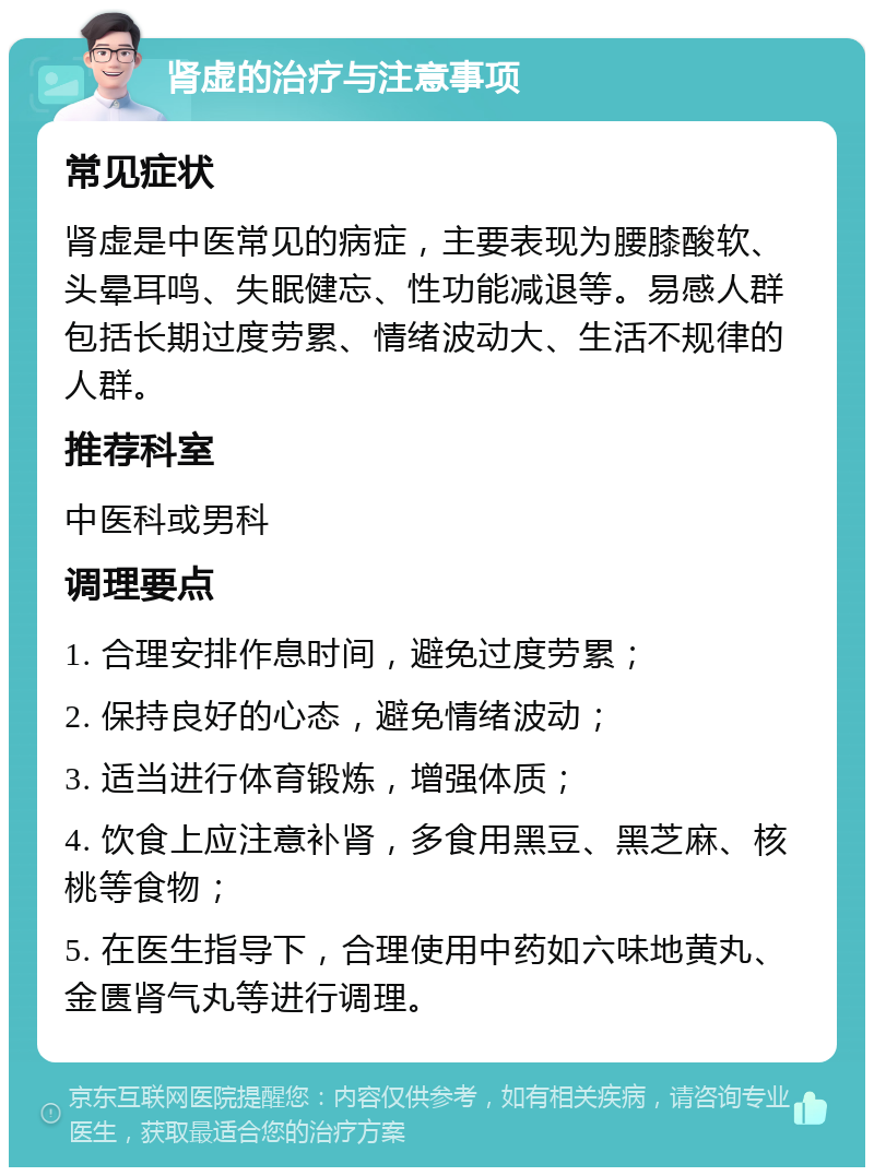 肾虚的治疗与注意事项 常见症状 肾虚是中医常见的病症，主要表现为腰膝酸软、头晕耳鸣、失眠健忘、性功能减退等。易感人群包括长期过度劳累、情绪波动大、生活不规律的人群。 推荐科室 中医科或男科 调理要点 1. 合理安排作息时间，避免过度劳累； 2. 保持良好的心态，避免情绪波动； 3. 适当进行体育锻炼，增强体质； 4. 饮食上应注意补肾，多食用黑豆、黑芝麻、核桃等食物； 5. 在医生指导下，合理使用中药如六味地黄丸、金匮肾气丸等进行调理。