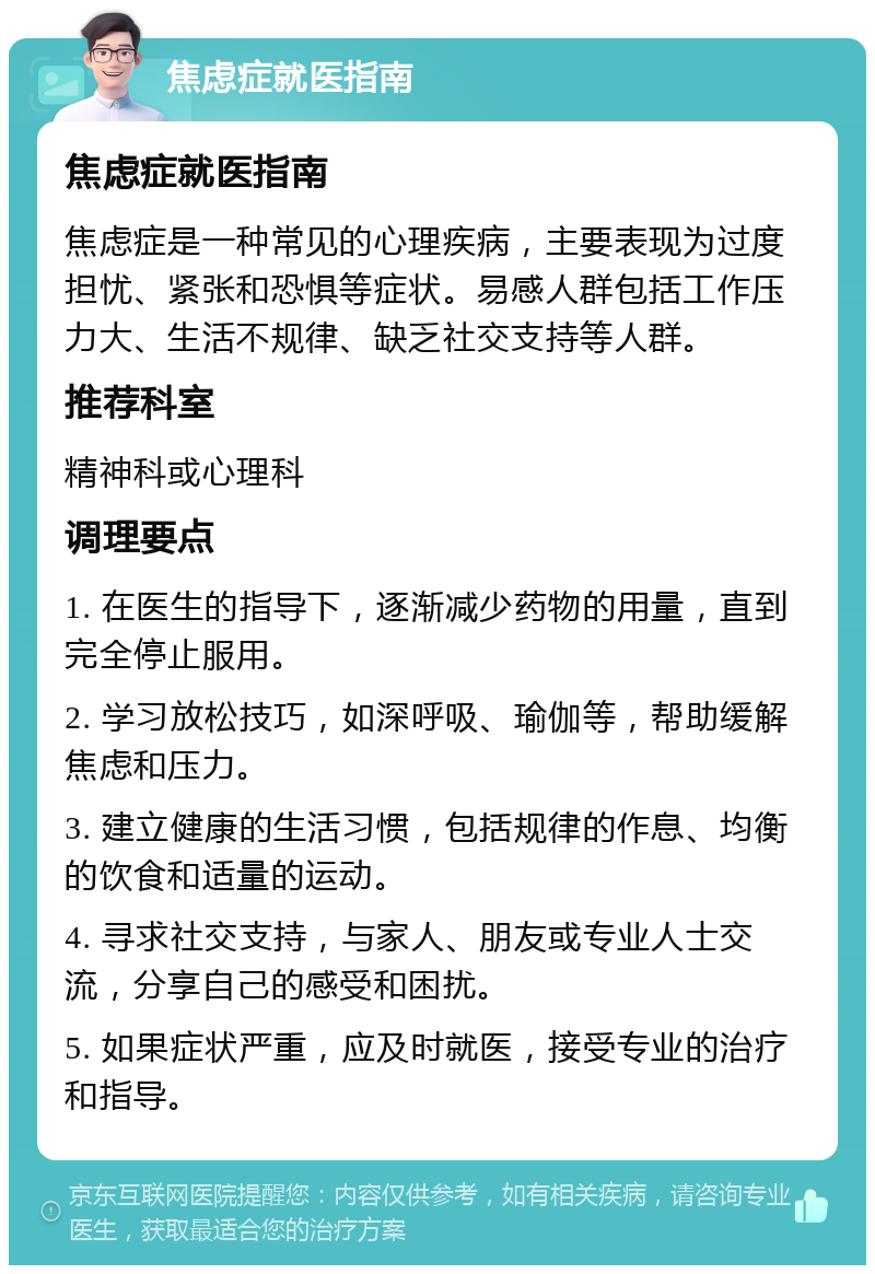 焦虑症就医指南 焦虑症就医指南 焦虑症是一种常见的心理疾病，主要表现为过度担忧、紧张和恐惧等症状。易感人群包括工作压力大、生活不规律、缺乏社交支持等人群。 推荐科室 精神科或心理科 调理要点 1. 在医生的指导下，逐渐减少药物的用量，直到完全停止服用。 2. 学习放松技巧，如深呼吸、瑜伽等，帮助缓解焦虑和压力。 3. 建立健康的生活习惯，包括规律的作息、均衡的饮食和适量的运动。 4. 寻求社交支持，与家人、朋友或专业人士交流，分享自己的感受和困扰。 5. 如果症状严重，应及时就医，接受专业的治疗和指导。