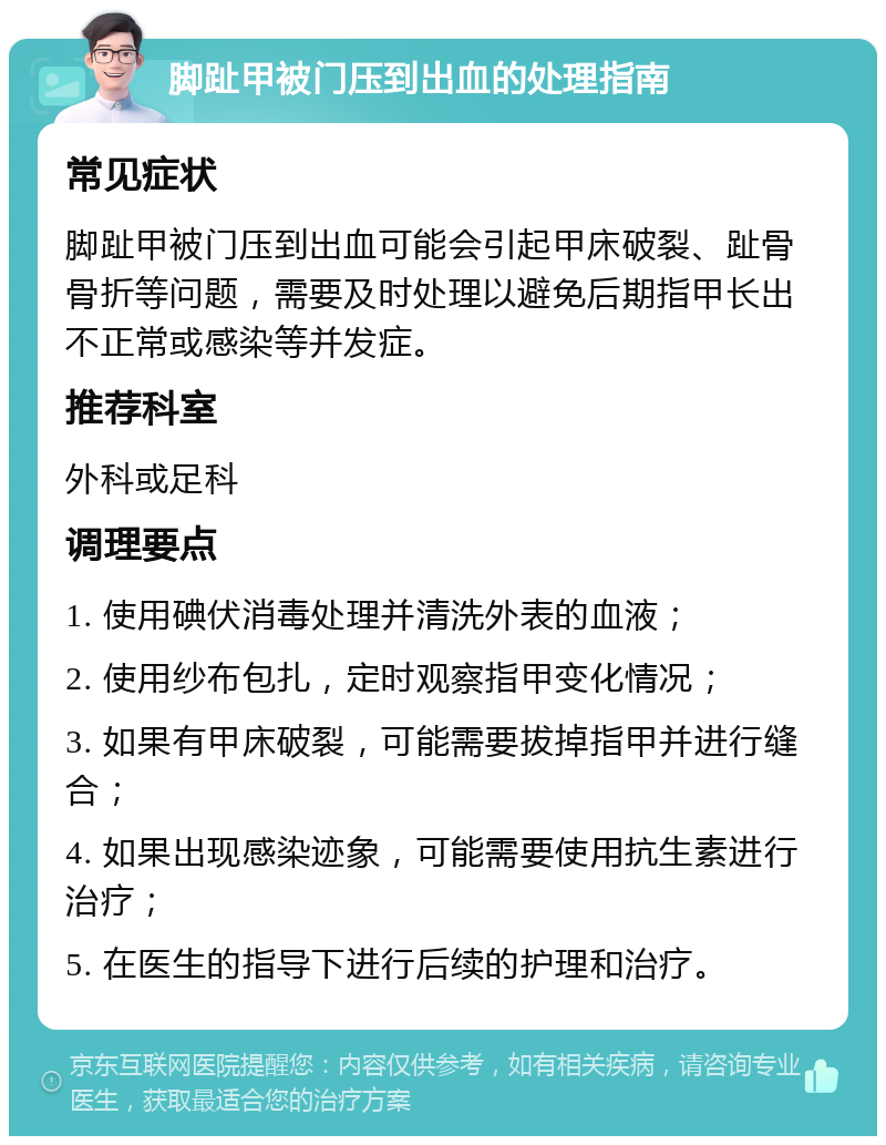 脚趾甲被门压到出血的处理指南 常见症状 脚趾甲被门压到出血可能会引起甲床破裂、趾骨骨折等问题，需要及时处理以避免后期指甲长出不正常或感染等并发症。 推荐科室 外科或足科 调理要点 1. 使用碘伏消毒处理并清洗外表的血液； 2. 使用纱布包扎，定时观察指甲变化情况； 3. 如果有甲床破裂，可能需要拔掉指甲并进行缝合； 4. 如果出现感染迹象，可能需要使用抗生素进行治疗； 5. 在医生的指导下进行后续的护理和治疗。