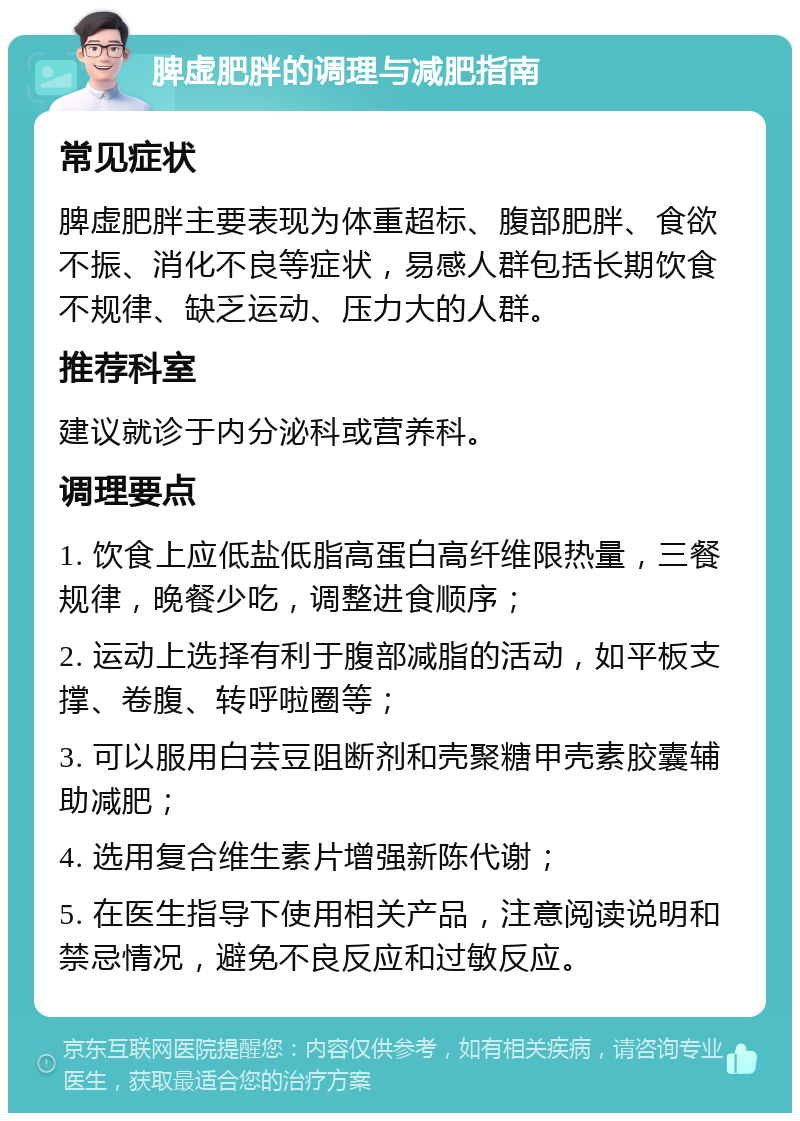 脾虚肥胖的调理与减肥指南 常见症状 脾虚肥胖主要表现为体重超标、腹部肥胖、食欲不振、消化不良等症状，易感人群包括长期饮食不规律、缺乏运动、压力大的人群。 推荐科室 建议就诊于内分泌科或营养科。 调理要点 1. 饮食上应低盐低脂高蛋白高纤维限热量，三餐规律，晚餐少吃，调整进食顺序； 2. 运动上选择有利于腹部减脂的活动，如平板支撑、卷腹、转呼啦圈等； 3. 可以服用白芸豆阻断剂和壳聚糖甲壳素胶囊辅助减肥； 4. 选用复合维生素片增强新陈代谢； 5. 在医生指导下使用相关产品，注意阅读说明和禁忌情况，避免不良反应和过敏反应。