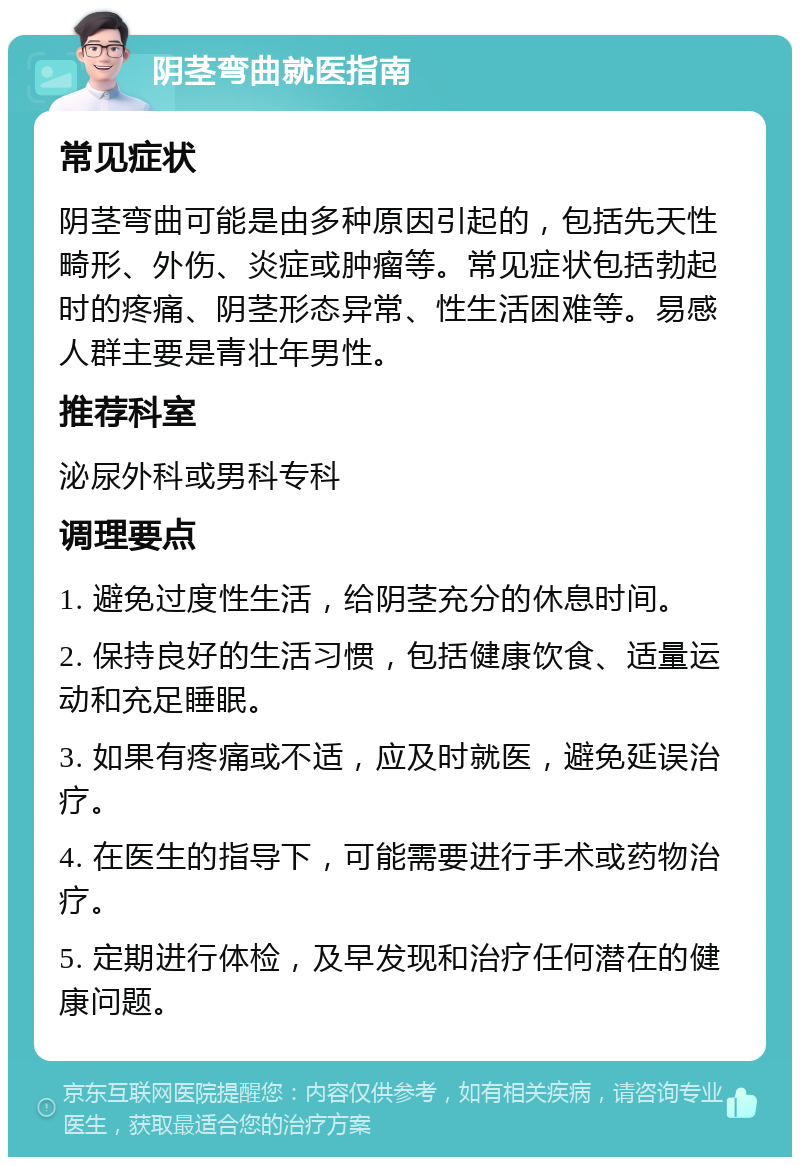 阴茎弯曲就医指南 常见症状 阴茎弯曲可能是由多种原因引起的，包括先天性畸形、外伤、炎症或肿瘤等。常见症状包括勃起时的疼痛、阴茎形态异常、性生活困难等。易感人群主要是青壮年男性。 推荐科室 泌尿外科或男科专科 调理要点 1. 避免过度性生活，给阴茎充分的休息时间。 2. 保持良好的生活习惯，包括健康饮食、适量运动和充足睡眠。 3. 如果有疼痛或不适，应及时就医，避免延误治疗。 4. 在医生的指导下，可能需要进行手术或药物治疗。 5. 定期进行体检，及早发现和治疗任何潜在的健康问题。