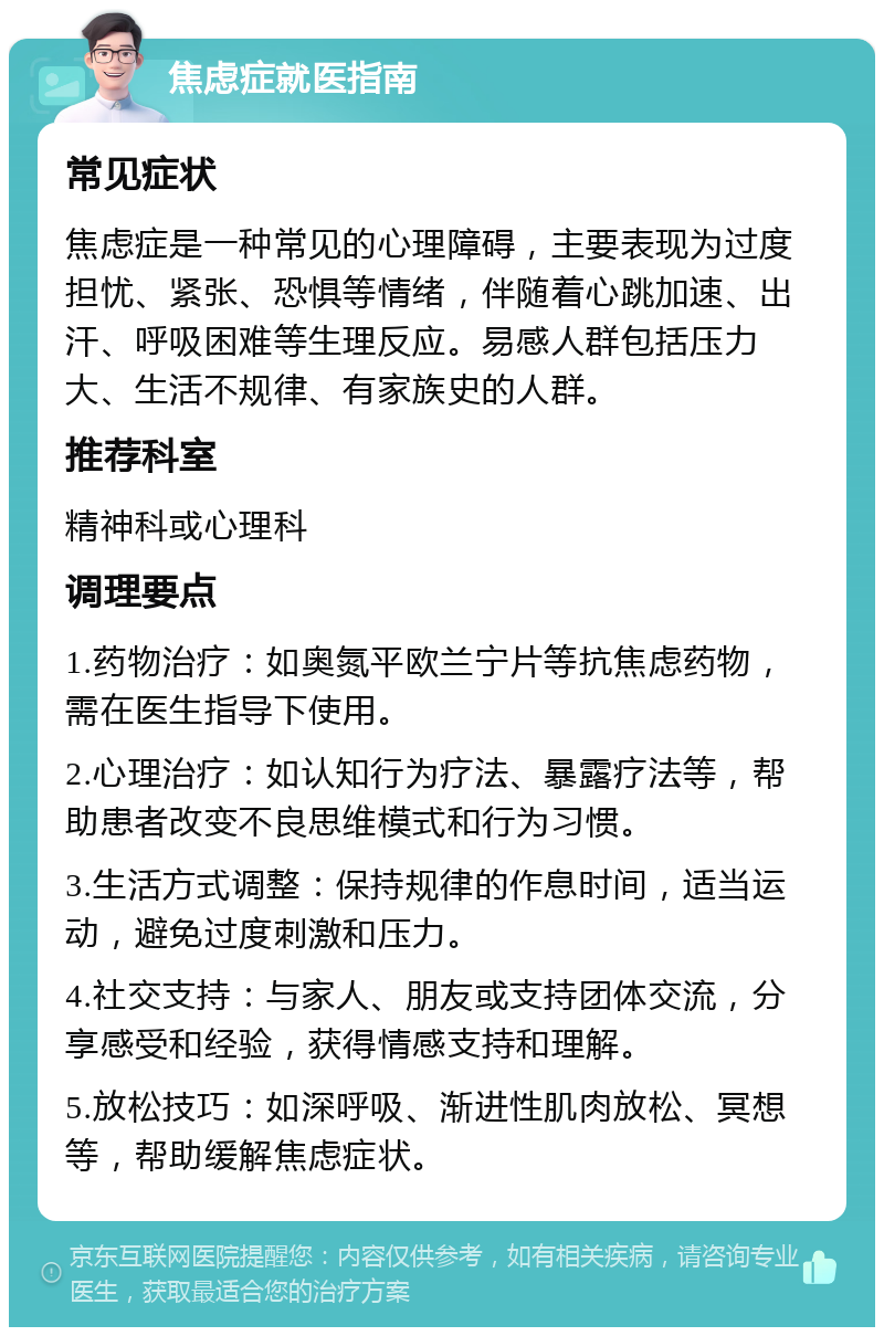 焦虑症就医指南 常见症状 焦虑症是一种常见的心理障碍，主要表现为过度担忧、紧张、恐惧等情绪，伴随着心跳加速、出汗、呼吸困难等生理反应。易感人群包括压力大、生活不规律、有家族史的人群。 推荐科室 精神科或心理科 调理要点 1.药物治疗：如奥氮平欧兰宁片等抗焦虑药物，需在医生指导下使用。 2.心理治疗：如认知行为疗法、暴露疗法等，帮助患者改变不良思维模式和行为习惯。 3.生活方式调整：保持规律的作息时间，适当运动，避免过度刺激和压力。 4.社交支持：与家人、朋友或支持团体交流，分享感受和经验，获得情感支持和理解。 5.放松技巧：如深呼吸、渐进性肌肉放松、冥想等，帮助缓解焦虑症状。