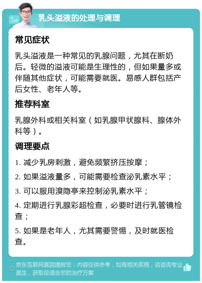 乳头溢液的处理与调理 常见症状 乳头溢液是一种常见的乳腺问题，尤其在断奶后。轻微的溢液可能是生理性的，但如果量多或伴随其他症状，可能需要就医。易感人群包括产后女性、老年人等。 推荐科室 乳腺外科或相关科室（如乳腺甲状腺科、腺体外科等）。 调理要点 1. 减少乳房刺激，避免频繁挤压按摩； 2. 如果溢液量多，可能需要检查泌乳素水平； 3. 可以服用溴隐亭来控制泌乳素水平； 4. 定期进行乳腺彩超检查，必要时进行乳管镜检查； 5. 如果是老年人，尤其需要警惕，及时就医检查。