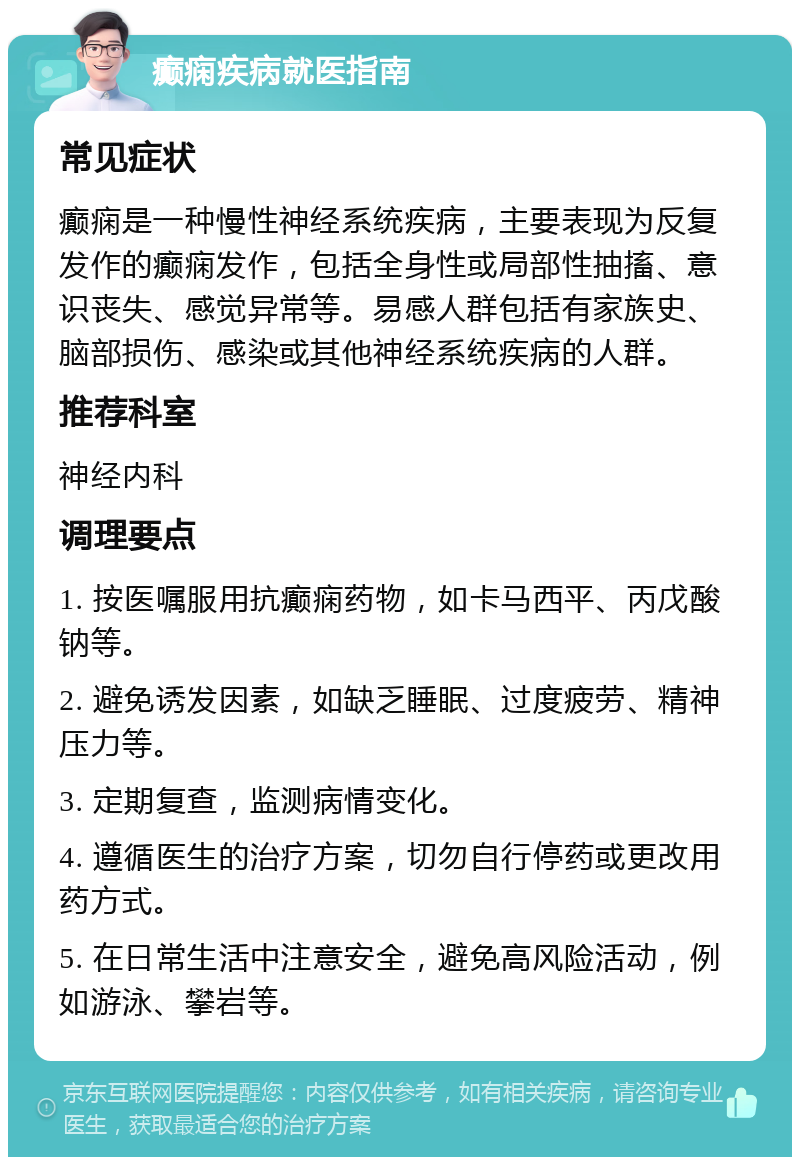 癫痫疾病就医指南 常见症状 癫痫是一种慢性神经系统疾病，主要表现为反复发作的癫痫发作，包括全身性或局部性抽搐、意识丧失、感觉异常等。易感人群包括有家族史、脑部损伤、感染或其他神经系统疾病的人群。 推荐科室 神经内科 调理要点 1. 按医嘱服用抗癫痫药物，如卡马西平、丙戊酸钠等。 2. 避免诱发因素，如缺乏睡眠、过度疲劳、精神压力等。 3. 定期复查，监测病情变化。 4. 遵循医生的治疗方案，切勿自行停药或更改用药方式。 5. 在日常生活中注意安全，避免高风险活动，例如游泳、攀岩等。