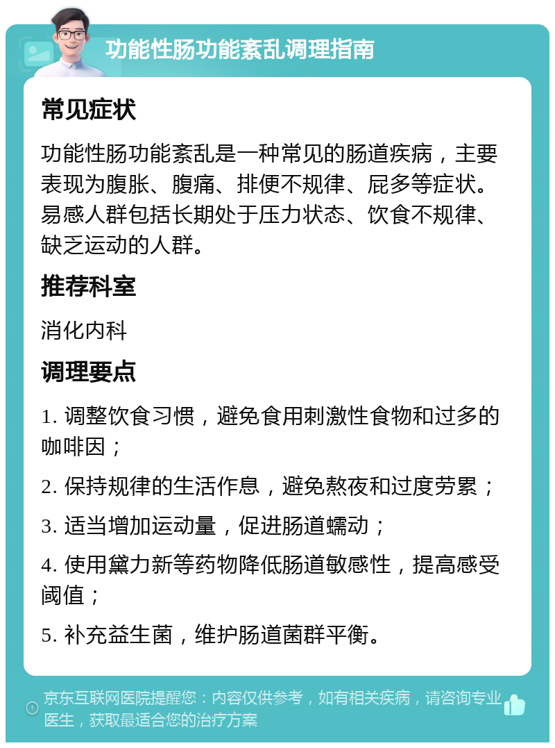 功能性肠功能紊乱调理指南 常见症状 功能性肠功能紊乱是一种常见的肠道疾病，主要表现为腹胀、腹痛、排便不规律、屁多等症状。易感人群包括长期处于压力状态、饮食不规律、缺乏运动的人群。 推荐科室 消化内科 调理要点 1. 调整饮食习惯，避免食用刺激性食物和过多的咖啡因； 2. 保持规律的生活作息，避免熬夜和过度劳累； 3. 适当增加运动量，促进肠道蠕动； 4. 使用黛力新等药物降低肠道敏感性，提高感受阈值； 5. 补充益生菌，维护肠道菌群平衡。