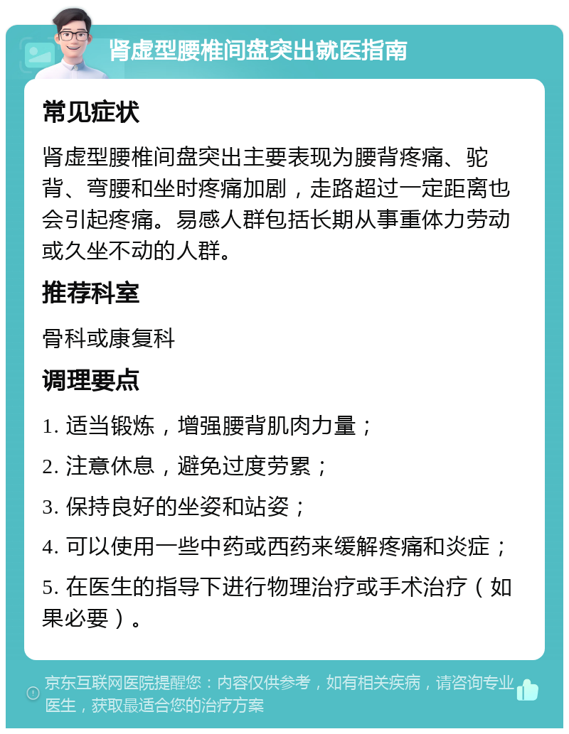 肾虚型腰椎间盘突出就医指南 常见症状 肾虚型腰椎间盘突出主要表现为腰背疼痛、驼背、弯腰和坐时疼痛加剧，走路超过一定距离也会引起疼痛。易感人群包括长期从事重体力劳动或久坐不动的人群。 推荐科室 骨科或康复科 调理要点 1. 适当锻炼，增强腰背肌肉力量； 2. 注意休息，避免过度劳累； 3. 保持良好的坐姿和站姿； 4. 可以使用一些中药或西药来缓解疼痛和炎症； 5. 在医生的指导下进行物理治疗或手术治疗（如果必要）。