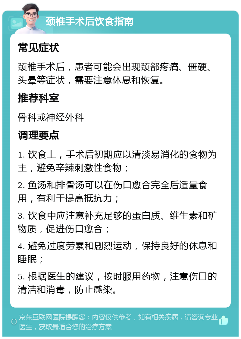 颈椎手术后饮食指南 常见症状 颈椎手术后，患者可能会出现颈部疼痛、僵硬、头晕等症状，需要注意休息和恢复。 推荐科室 骨科或神经外科 调理要点 1. 饮食上，手术后初期应以清淡易消化的食物为主，避免辛辣刺激性食物； 2. 鱼汤和排骨汤可以在伤口愈合完全后适量食用，有利于提高抵抗力； 3. 饮食中应注意补充足够的蛋白质、维生素和矿物质，促进伤口愈合； 4. 避免过度劳累和剧烈运动，保持良好的休息和睡眠； 5. 根据医生的建议，按时服用药物，注意伤口的清洁和消毒，防止感染。