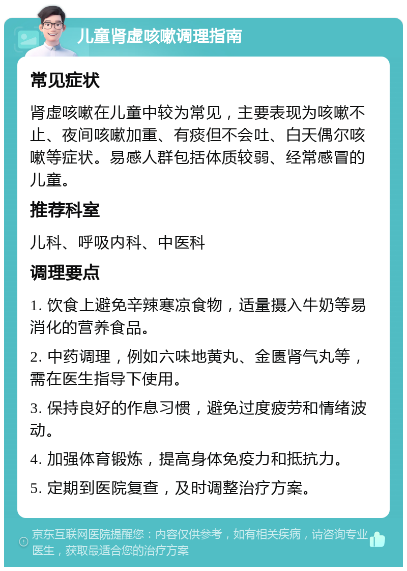 儿童肾虚咳嗽调理指南 常见症状 肾虚咳嗽在儿童中较为常见，主要表现为咳嗽不止、夜间咳嗽加重、有痰但不会吐、白天偶尔咳嗽等症状。易感人群包括体质较弱、经常感冒的儿童。 推荐科室 儿科、呼吸内科、中医科 调理要点 1. 饮食上避免辛辣寒凉食物，适量摄入牛奶等易消化的营养食品。 2. 中药调理，例如六味地黄丸、金匮肾气丸等，需在医生指导下使用。 3. 保持良好的作息习惯，避免过度疲劳和情绪波动。 4. 加强体育锻炼，提高身体免疫力和抵抗力。 5. 定期到医院复查，及时调整治疗方案。