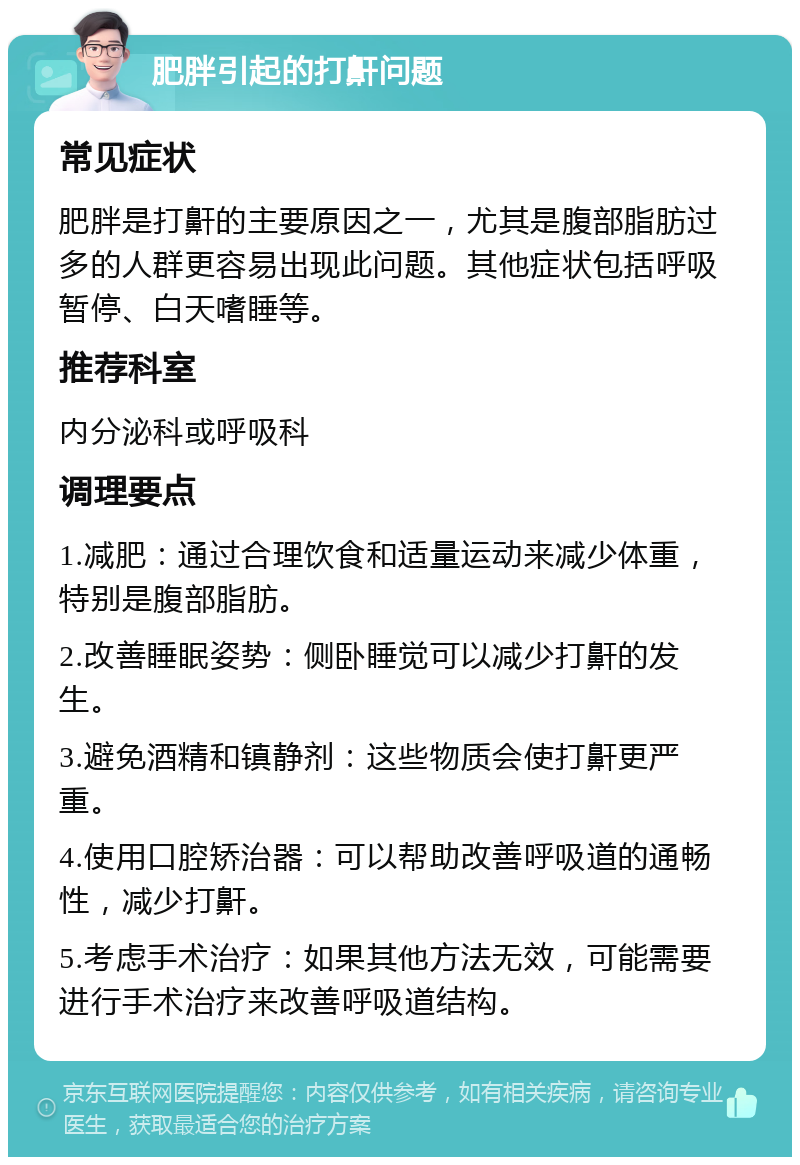 肥胖引起的打鼾问题 常见症状 肥胖是打鼾的主要原因之一，尤其是腹部脂肪过多的人群更容易出现此问题。其他症状包括呼吸暂停、白天嗜睡等。 推荐科室 内分泌科或呼吸科 调理要点 1.减肥：通过合理饮食和适量运动来减少体重，特别是腹部脂肪。 2.改善睡眠姿势：侧卧睡觉可以减少打鼾的发生。 3.避免酒精和镇静剂：这些物质会使打鼾更严重。 4.使用口腔矫治器：可以帮助改善呼吸道的通畅性，减少打鼾。 5.考虑手术治疗：如果其他方法无效，可能需要进行手术治疗来改善呼吸道结构。