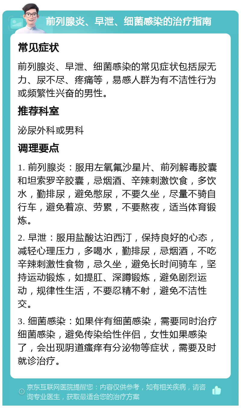 前列腺炎、早泄、细菌感染的治疗指南 常见症状 前列腺炎、早泄、细菌感染的常见症状包括尿无力、尿不尽、疼痛等，易感人群为有不洁性行为或频繁性兴奋的男性。 推荐科室 泌尿外科或男科 调理要点 1. 前列腺炎：服用左氧氟沙星片、前列解毒胶囊和坦索罗辛胶囊，忌烟酒、辛辣刺激饮食，多饮水，勤排尿，避免憋尿，不要久坐，尽量不骑自行车，避免着凉、劳累，不要熬夜，适当体育锻炼。 2. 早泄：服用盐酸达泊西汀，保持良好的心态，减轻心理压力，多喝水，勤排尿，忌烟酒，不吃辛辣刺激性食物，忌久坐，避免长时间骑车，坚持运动锻炼，如提肛、深蹲锻炼，避免剧烈运动，规律性生活，不要忍精不射，避免不洁性交。 3. 细菌感染：如果伴有细菌感染，需要同时治疗细菌感染，避免传染给性伴侣，女性如果感染了，会出现阴道瘙痒有分泌物等症状，需要及时就诊治疗。