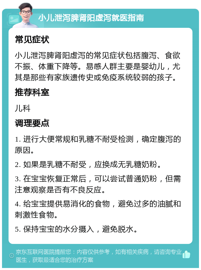 小儿泄泻脾肾阳虚泻就医指南 常见症状 小儿泄泻脾肾阳虚泻的常见症状包括腹泻、食欲不振、体重下降等。易感人群主要是婴幼儿，尤其是那些有家族遗传史或免疫系统较弱的孩子。 推荐科室 儿科 调理要点 1. 进行大便常规和乳糖不耐受检测，确定腹泻的原因。 2. 如果是乳糖不耐受，应换成无乳糖奶粉。 3. 在宝宝恢复正常后，可以尝试普通奶粉，但需注意观察是否有不良反应。 4. 给宝宝提供易消化的食物，避免过多的油腻和刺激性食物。 5. 保持宝宝的水分摄入，避免脱水。