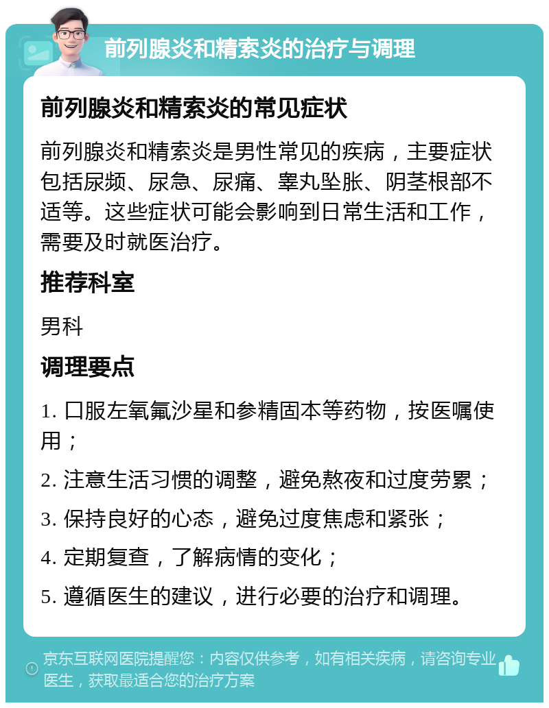 前列腺炎和精索炎的治疗与调理 前列腺炎和精索炎的常见症状 前列腺炎和精索炎是男性常见的疾病，主要症状包括尿频、尿急、尿痛、睾丸坠胀、阴茎根部不适等。这些症状可能会影响到日常生活和工作，需要及时就医治疗。 推荐科室 男科 调理要点 1. 口服左氧氟沙星和参精固本等药物，按医嘱使用； 2. 注意生活习惯的调整，避免熬夜和过度劳累； 3. 保持良好的心态，避免过度焦虑和紧张； 4. 定期复查，了解病情的变化； 5. 遵循医生的建议，进行必要的治疗和调理。