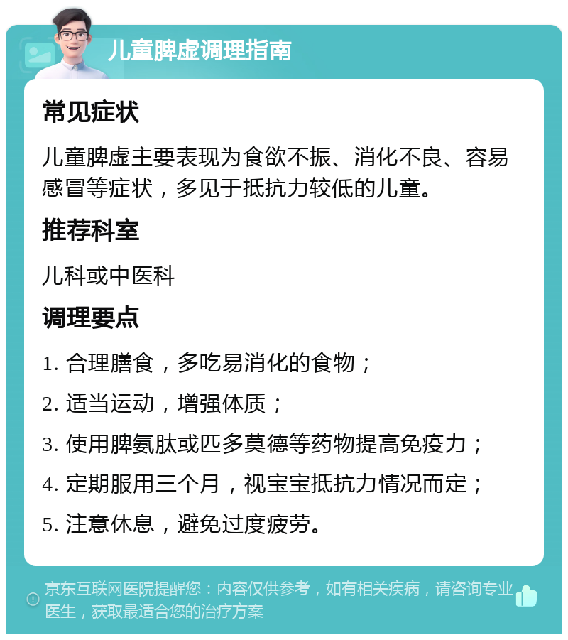 儿童脾虚调理指南 常见症状 儿童脾虚主要表现为食欲不振、消化不良、容易感冒等症状，多见于抵抗力较低的儿童。 推荐科室 儿科或中医科 调理要点 1. 合理膳食，多吃易消化的食物； 2. 适当运动，增强体质； 3. 使用脾氨肽或匹多莫德等药物提高免疫力； 4. 定期服用三个月，视宝宝抵抗力情况而定； 5. 注意休息，避免过度疲劳。