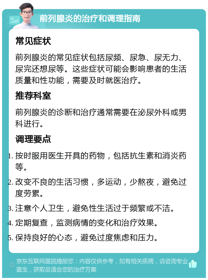 前列腺炎的治疗和调理指南 常见症状 前列腺炎的常见症状包括尿频、尿急、尿无力、尿完还想尿等。这些症状可能会影响患者的生活质量和性功能，需要及时就医治疗。 推荐科室 前列腺炎的诊断和治疗通常需要在泌尿外科或男科进行。 调理要点 按时服用医生开具的药物，包括抗生素和消炎药等。 改变不良的生活习惯，多运动，少熬夜，避免过度劳累。 注意个人卫生，避免性生活过于频繁或不洁。 定期复查，监测病情的变化和治疗效果。 保持良好的心态，避免过度焦虑和压力。