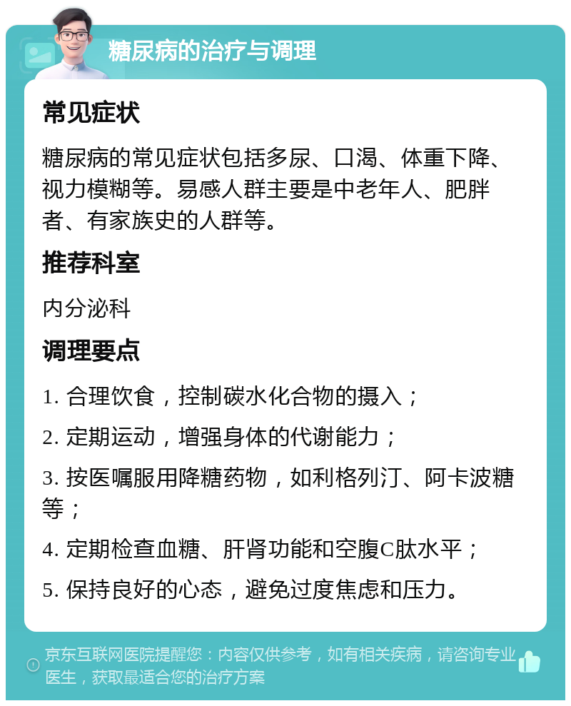 糖尿病的治疗与调理 常见症状 糖尿病的常见症状包括多尿、口渴、体重下降、视力模糊等。易感人群主要是中老年人、肥胖者、有家族史的人群等。 推荐科室 内分泌科 调理要点 1. 合理饮食，控制碳水化合物的摄入； 2. 定期运动，增强身体的代谢能力； 3. 按医嘱服用降糖药物，如利格列汀、阿卡波糖等； 4. 定期检查血糖、肝肾功能和空腹C肽水平； 5. 保持良好的心态，避免过度焦虑和压力。