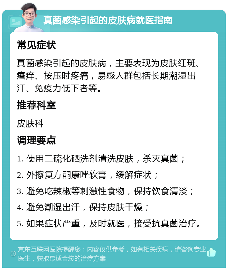 真菌感染引起的皮肤病就医指南 常见症状 真菌感染引起的皮肤病，主要表现为皮肤红斑、瘙痒、按压时疼痛，易感人群包括长期潮湿出汗、免疫力低下者等。 推荐科室 皮肤科 调理要点 1. 使用二硫化硒洗剂清洗皮肤，杀灭真菌； 2. 外擦复方酮康唑软膏，缓解症状； 3. 避免吃辣椒等刺激性食物，保持饮食清淡； 4. 避免潮湿出汗，保持皮肤干燥； 5. 如果症状严重，及时就医，接受抗真菌治疗。