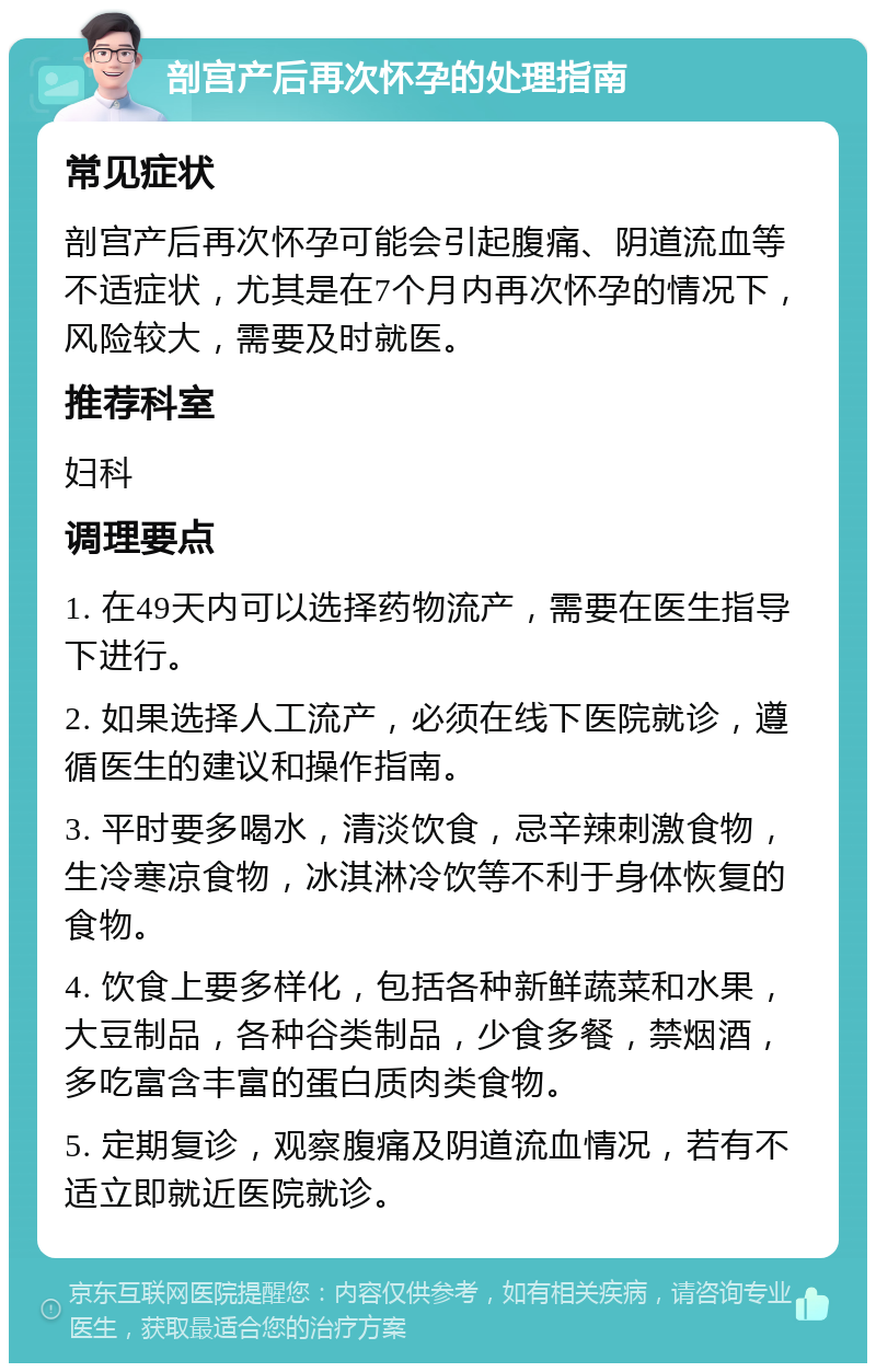 剖宫产后再次怀孕的处理指南 常见症状 剖宫产后再次怀孕可能会引起腹痛、阴道流血等不适症状，尤其是在7个月内再次怀孕的情况下，风险较大，需要及时就医。 推荐科室 妇科 调理要点 1. 在49天内可以选择药物流产，需要在医生指导下进行。 2. 如果选择人工流产，必须在线下医院就诊，遵循医生的建议和操作指南。 3. 平时要多喝水，清淡饮食，忌辛辣刺激食物，生冷寒凉食物，冰淇淋冷饮等不利于身体恢复的食物。 4. 饮食上要多样化，包括各种新鲜蔬菜和水果，大豆制品，各种谷类制品，少食多餐，禁烟酒，多吃富含丰富的蛋白质肉类食物。 5. 定期复诊，观察腹痛及阴道流血情况，若有不适立即就近医院就诊。