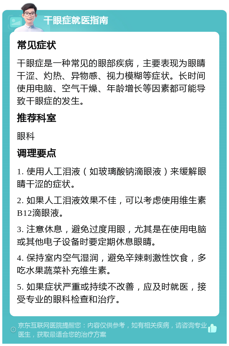 干眼症就医指南 常见症状 干眼症是一种常见的眼部疾病，主要表现为眼睛干涩、灼热、异物感、视力模糊等症状。长时间使用电脑、空气干燥、年龄增长等因素都可能导致干眼症的发生。 推荐科室 眼科 调理要点 1. 使用人工泪液（如玻璃酸钠滴眼液）来缓解眼睛干涩的症状。 2. 如果人工泪液效果不佳，可以考虑使用维生素B12滴眼液。 3. 注意休息，避免过度用眼，尤其是在使用电脑或其他电子设备时要定期休息眼睛。 4. 保持室内空气湿润，避免辛辣刺激性饮食，多吃水果蔬菜补充维生素。 5. 如果症状严重或持续不改善，应及时就医，接受专业的眼科检查和治疗。